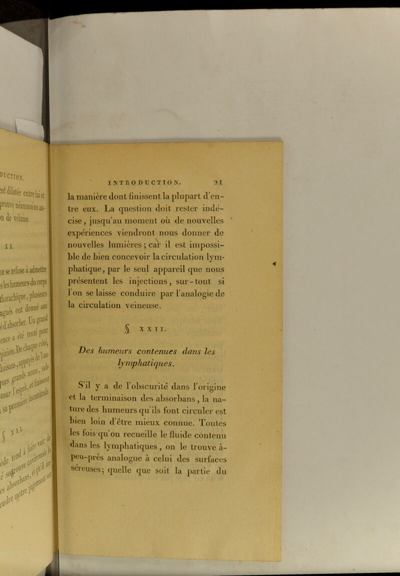 la manière dont finissent la plupart d’en- tre eux. La question doit rester indé- cise , jusqu’au moment où de nouvelles expériences viendront nous donner de nouvelles lumières 5 car il est impossi- ble de bien concevoir la circulation lym- phatique, par le seul appareil que nous présentent les injections, sur-tout si I on se laisse conduire par l’analogie de la circulation veineuse. § XXII. Des humeurs contenues clans les lymphatiques. S il y a de l’obscurité dans l’origine et la terminaison des absorbans, la na- ture des humeurs qu’ils font circuler est bien loin d’être mieux connue. Toutes les fois qu’on recueille le fluide contenu dans les lymphatiques, on le trouve à- peu-près analogue à celui des surfaces séreuses-, quelle que soit la partie du