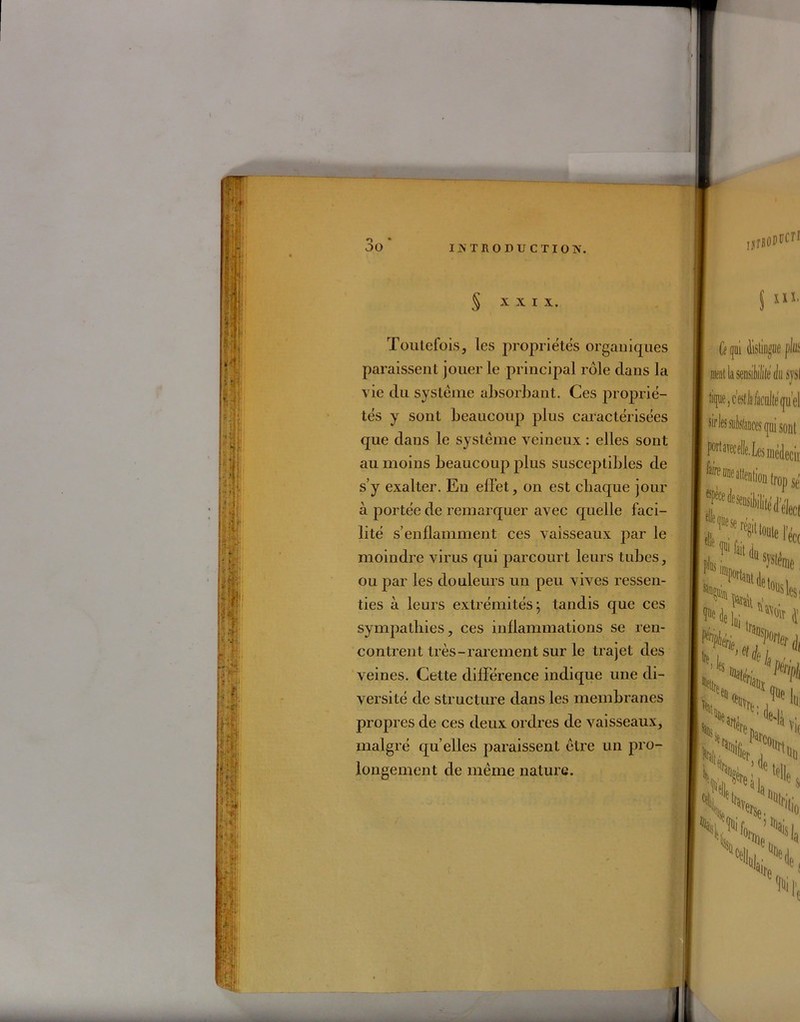 § XXI X. Toutefois, les propriétés organiques paraissent jouer le principal rôle clans la vie du système absorbant. Ces proprié- tés y sont beaucoup plus caractérisées que dans le système veineux : elles sont au moins beaucoup plus susceptibles de s’y exalter. En effet, on est chaque jour à portée de remarquer avec quelle faci- lité s’enflamment ces vaisseaux par le moindre virus qui parcourt leurs tubes, ou par les douleurs un peu vives ressen- ties à leurs extrémités; tandis que ces sympathies, ces inflammations se ren- contrent très-rarement sur le trajet des veines. Cette différence indique une di- versité de structure dans les membranes propres de ces deux ordres de vaisseaux, malgré quelles paraissent être un pro- longement de même nature.