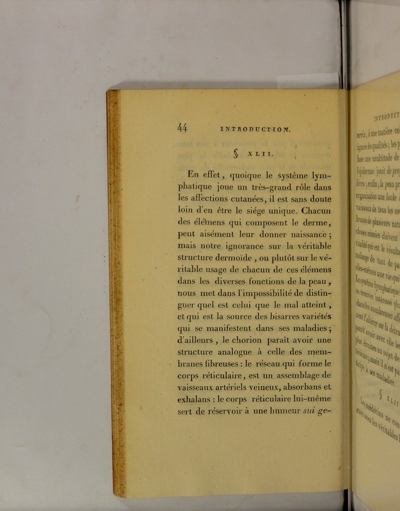§ X L I I. En effet, quoique le système lym- phatique joue un très-grand rôle dans les affections cutanées, il est sans doute loin d’en être le siège unique. Chacun des élémens qui composent le derme, peut aisément leur donner naissance } mais notre ignorance sur la véritable structure dermoïde , ou plutôt sur le vé- ritable usage de chacun de ces élémens dans les diverses fonctions de la peau , nous met dans l’impossibilité de distin- guer quel est celui que le mal atteint, et qui est la source des bisarres variétés qui se manifestent dans ses maladies} d’ailleurs , le chorion parait avoir une structure analogue à celle des mem- branes fibreuses : le réseau qui forme le corps réticulaire, est un assemblage de vaisseaux artériels veineux, absorbans et exhalants : le corps réticulaire lui-même sert de réservoir à une humeur sui ge- jjjflOPliCT nen^ooematière col ignore les qualités *, les p k ace multitude de l'ejiiderme jouit deproj fe -, enfin ,1a peau pr organisation une foule i Taisseamde tous les on