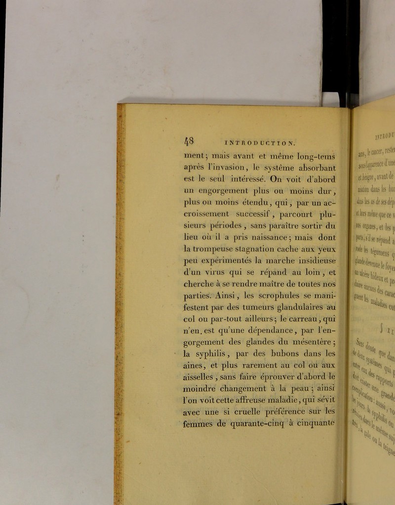 ment mais avant et même long-tems après l’invasion, le système absorbant est le seul intéressé. On voit d’abord un engorgement plus ou moins dur, plus ou moins étendu, qui, par un ac- croissement successif, parcourt plu- sieurs périodes , sans paraître sortir du lieu où il a pris naissance ; mais dont la trompeuse stagnation cache aux yeux peu expérimentés la marche insidieuse d’un virus qui se répand au loin, et cherche à se rendre maître de toutes nos parties. Ainsi, les scrophules se mani- festent par des tumeurs glandulaires au col ou par-tout ailleurs ; le carreau, qui n’en, est qu’une dépendance, par l’en- gorgement des glandes du mésentère ; la syphilis, par des bubons dans les aines, et plus rarement au col ou aux aisselles , sans faire éprouver d’abord le moindre changement à la peau ; ainsi l’on voit cette affreuse maladie, qui sévit avec une si cruelle préférence sur les femmes de quarante-cinq à cinquante i.vrROPt’ ans, lf cancer, reste) S005!fWflce .avant de r > 1 dans les liui «b les os de ses deji et lors meme (jue ce v m 0I$fles, et les p FM il se répand a lïltlB %0KDS « ^«elefoyei ^ «ci*! des ie$ cm M °ii(e N eü]es an t *•fera. ,#it H K