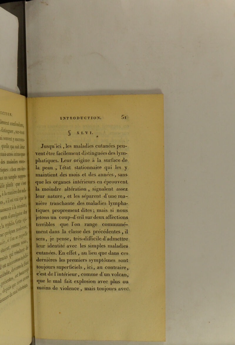 X L Y I. * Jusqu’ici , les maladies cutanées peu- vent être facilement distinguées des lym- phatiques. Leur origine à la surface de la peau , l’état stationnaire qui les y maintient des mois et des années , sans que les organes intérieurs en éprouvent la moindre altération , signalent assez leur nature , et les séparent d’une ma- nière tranchante des maladies lympha- tiques proprement dites ; mais si nous jetons un coup-d’œil sur deux affections terribles que l’on range communé- ment dans la classe des précédentes , il sera, je pense, très-difficile d’admettre leur identité avec les simples maladies cutanées. Eu effet, au lieu que dans ces dernières les premiers symptômes sont toujours superficiels , ici, au contraire, c’est de l’intérieur, comme d’un volcan, que le mal fait explosion avec plus ou moins de violence , mais toujours avec