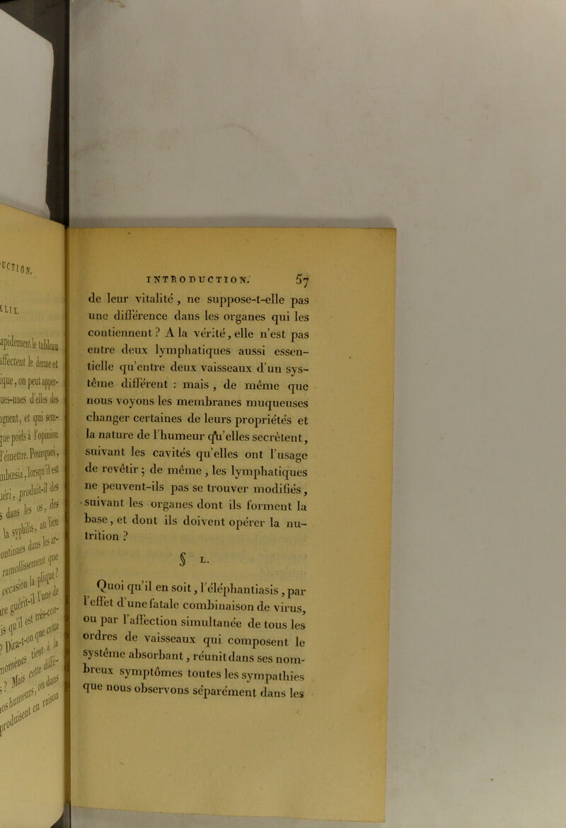 - Ho». INTRODUCTION. £7 un. de leur vitalité , ne suppose-t-elle pas une différence dans les organes qui les apidemmVe taMeau ifaem ie demie et ique, on peut apper- ues-uiies d’elles des îguent, et qui sem- pe poids a 1 opinion [emettre. Pourquoi, nksia.N'1®1 jéri, produit-a a® dans b * WP'** Xy <Xi ■ 1(<eSt tria- is d11 ..lise111 XX ) P jiid»11’ Px contiennent? À la vérité, elle n’est pas entre deux lymphatiques aussi essen- tielle qu’entre deux vaisseaux d’un sys- tème différent : mais , de même que nous voyons les membranes muqueuses changer certaines de leurs propriétés et la nature de l’humeur q*u elles secrétent, suivant les cavités qu’elles ont l’usage de revetir • de même , les lymphatiques ne peuvent-ils pas se trouver modifiés, • suivant les organes dont ils forment la hase, et dont ils doivent opcrer la nu- trition ? S L- Quoi qu il en soit, 1 éléphantiasis, par l’effet d’une fatale combinaison de virus, ou par l’affection simultanée de tous les oïdies de vaisseaux qui composent le système absorbant, réunit dans ses nom- breux symptômes toutes les sympathies que nous observons séparément dans les