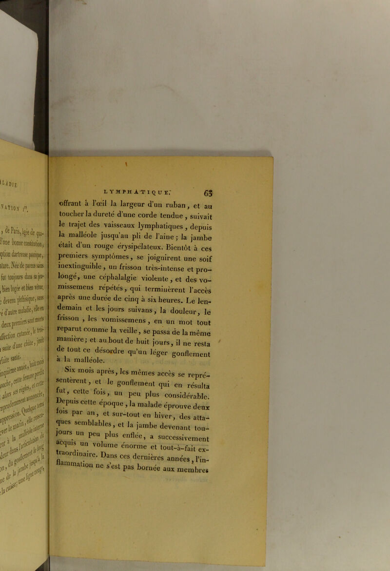 'UDJJ. UTlOy jrs( de Paris,l ' ) -wan3,a^e üe qua- lune bonneconslitufion, iplion darfreuse psoiique, fut toujours dans sa jeu- , bien logée et bien vêtue, 3 devenu phthisiquc,saus -é d’autre maladie, elle en .toi*»** iffeclico cutanée.!® în* SUris*1’1 alors onceei eteiï wKÏ ,verletf'al!..uur6 güf 'S Ata# i» lymphatique: 63 offrant à l’œil la largeur d’un ruban, et au toucher la dureté d’une corde tendue, suivait le trajet des vaisseaux lymphatiques , depuis la malléole jusqu’au pli de l’aine ; la jambe était d’un rouge érysipélateux. Bientôt à ces premiers symptômes, se joignirent une soif inextinguible , un frisson très-intense et pro- longé, une céphalalgie violente, et des vo- missemens répétés, qui terminèrent l’accès apres une durée de cinq à six heures. Le len- demain et les jours suivans, la douleur, le frisson , les vomissemens , en un mot tout reparut comme la veille, se passa de la même manière; et au bout de huit jours, il ne resta de tout ce désordre qu’un léger gonflement a la malléole. Six mois après, les mêmes accès se repré- sentèrent, et Je gonflement qui en résulta ut, cette fois, un peu plus considérable, depuis cette époque , la malade éprouve deux 0,5 Par an’ et sur-t°”t en hiver, des atta- ques semblables, et la jambe devenant tou- jours un peu plus enflée, a successivement acquis un volume énorme et tout-à-fait ex- traordinaire. Dans ces dernières années , l’in- ammalion ne s’est pas bornée aux membres