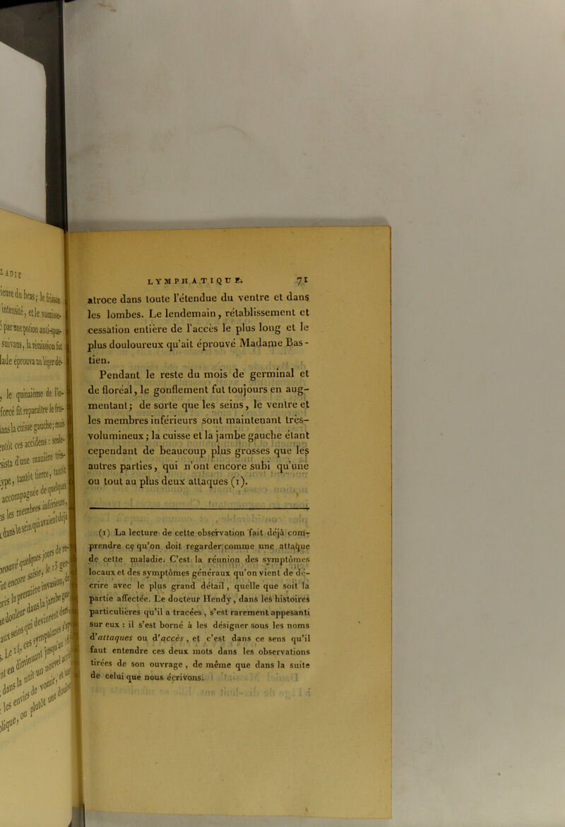 atroce dans toute l’étendue du ventre et dans les lombes. Le lendemain, rétablissement et cessation entière de l’accès le plus long et le plus douloureux qu’ait éprouvé Madame Bas- Pendant le reste du mois de germinal et de floréal, le gonflement fut toujours en aug- mentant; de sorte que les seins, le ventre et les membres inférieurs sont maintenant très- volumineux ; la cuisse et la jambe gauche étant * . cependant de beaucoup plus grosses que les autres parties, qui n’ont encore subi qu’une ou tout au plus deux attaques (1). « i — ... - • , f :?;«: ri i>- no (1) La lecture de cette observation fait déjà com- prendre cç qu’on doit regarder comme une attaque de cette maladie. C’est la réunion des symptômes • 1 • - locaux et des symptômes généraux qu’on vient de dé- cnre avec le plus grand détail , quelle que soit la partie affectée. Le docteur Hcndy, dans les histoires particulières qu’il a tracées , s’est rarement appesanti Sur eux : il s’est borné à les désigner sous les noms d'attaques ou d'accès , et c’est dans ce sens qu’il r -, ^ 1 taut entendre ces deux mots dans les observations tirées de son ouvrage , de même que dans la suite de celui que nous écrivons;