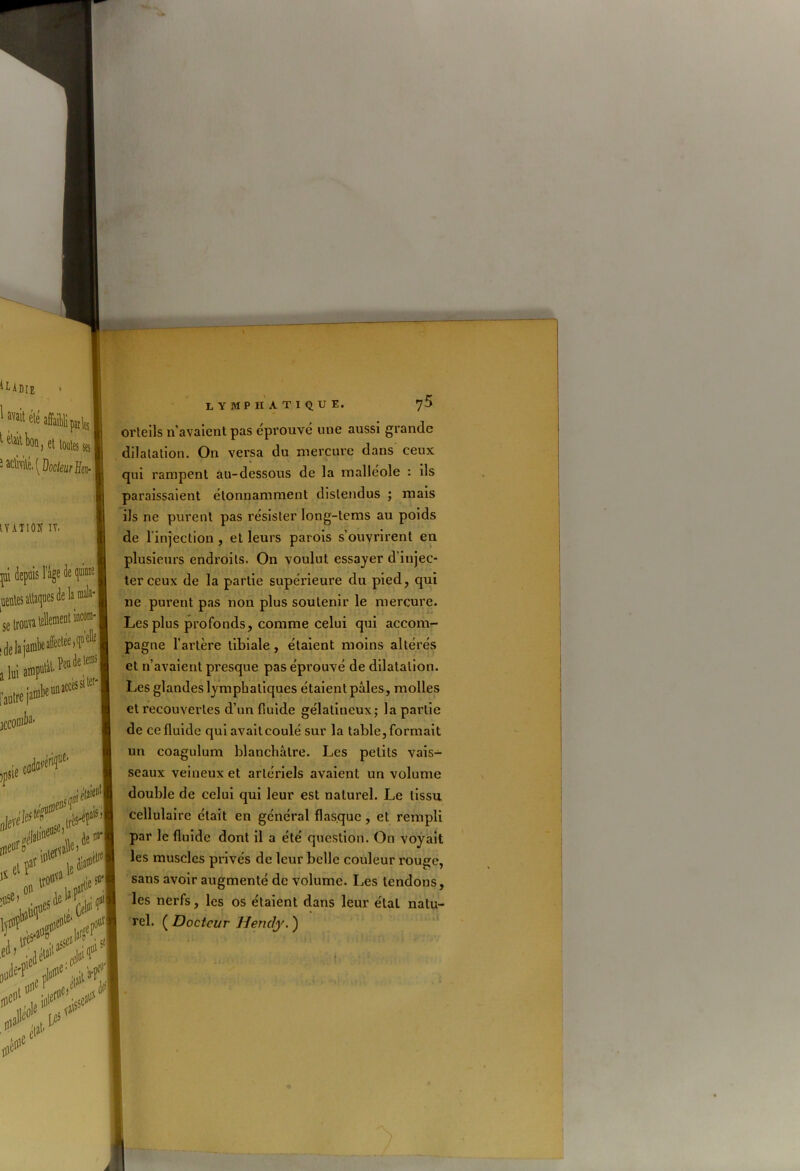 ILADIE ' 1 «lé affaibli piife t éVait bon, et loutes ses J ^{docteur Heu- tYATlOK IV. pi depuis l’age àe quinie I uentesaUaqaes de lamala- se trouva lellement iacora- iells I lui amputé i autre jai jccomfe peu de te®3 iccès si tur' I a**'!1' niéW ipsie elfst“ 1* par »#a ' I ou1 , 1,0# un lymphatique. y 5 orteils n'avaient pas éprouvé une aussi grande dilatation. On versa du mercure dans ceux qui rampent au-dessous de la malléole : ils paraissaient étonnamment distendus ; mais ils ne purent pas résister long-tems au poids de l'injection , et leurs parois s’ouvrirent en plusieurs endroits. On voulut essayer d’injec- ter ceux de la partie supérieure du pied, qui ne purent pas non plus soutenir le mercure. Les plus profonds, comme celui qui accom- pagne l’artère tibiale , étaient moins altérés et n’avaient presque pas éprouvé de dilatation. Les glandes lymphatiques étaient pâles, molles et recouvertes d’un fiuide gélatineux; la partie de ce fluide qui avait coulé sur la table, formait un coagulum blanchâtre. Les petits vais- seaux veineux et artériels avaient un volume double de celui qui leur est naturel. Le tissu cellulaire était en général flasque, et rempli par le fluide dont il a été question. On voyait les muscles privés de leur belle couleur rouge, sans avoir augmenté de volume. Les tendons, les nerfs, les os étaient dans leur étal natu- rel. ( Docteur Hendy. )