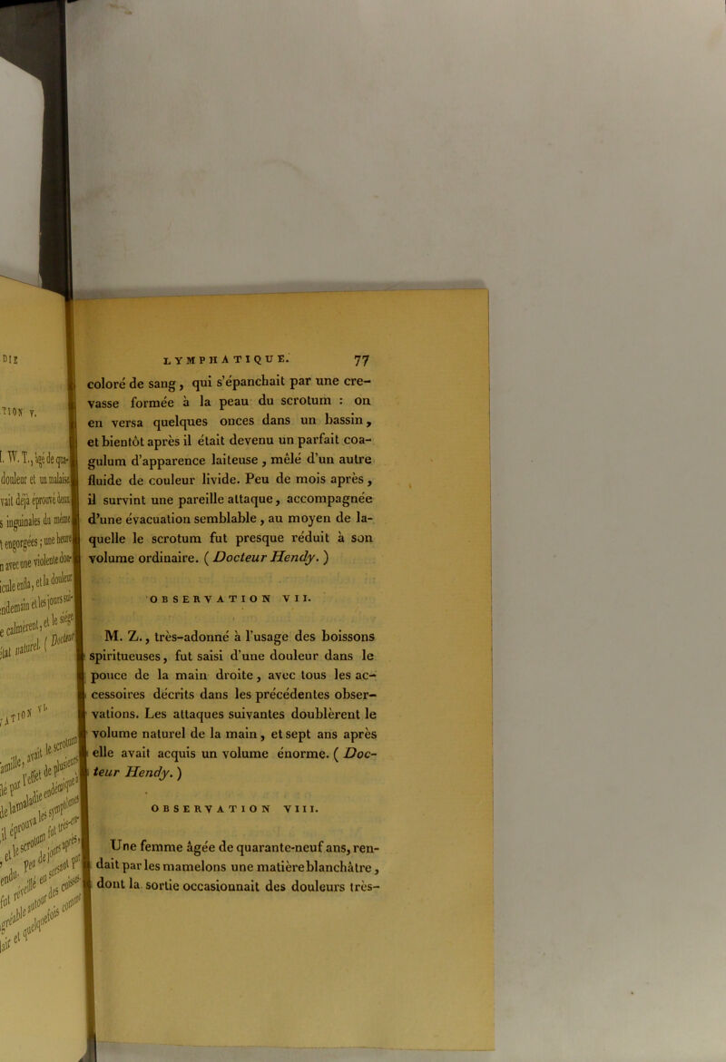 coloré de sang, qui s’épanchait par une cre- vasse formée à la peau du scrotum : on en versa quelques onces dans un bassin, et bientôt après il était devenu un parfait coa- gulum d’apparence laiteuse , mêlé d’un autre fluide de couleur livide. Peu de mois après, il survint une pareille attaque, accompagnée d’une évacuation semblable , au moyen de la- quelle le scrotum fut presque réduit à son volume ordinaire. ( Docteur Hendy. ) OBSERVATION VII. » ' ÎY*. ■ • M. Z., très-adonné à l’usage des boissons spiritueuses, fut saisi d’une douleur dans le pouce de la main droite, avec tous les ac- cessoires décrits dans les précédentes obser- vations. Les attaques suivantes doublèrent le volume naturel de la main, et sept ans après elle avait acquis un volume énorme. ( Doc- teur Hendy. ) observation viii. Une femme âgée de quarante-neuf ans, ren- dait parles mamelons une matière blanchâtre, dont la sortie occasionnait des douleurs très-