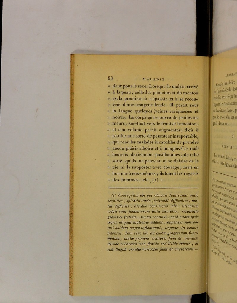 » deur pour le sexe. Lorsque le mal est arrivé » à la peau, celle des pomettes et du menton » est la première à s’épaissir et à se recou- » vrir d’une rougeur livide. 11 paraît sous » la langue quelques ^veines variqueuses et « noires. Le corps §e vecouvre de petites tu- » meurs, sur-tout vers le front et le menton, » et son volume paraît augmenter; d’où il » résulte une sorte depesanteurinsuportable, » qui rend les malades incapables de prendre » aucun plaisir à boire et à manger. Ces mal- » heureux deviennent pusillanimes, de telle » sorte qu’ils ne peuvent ni se défaire de la » vie ni la supporter avec courage ; mais en » horreur à eux-mêmes , ils fuient les regards » des hommes, etc. (i) ». fl) Consequitur eos qui obnoxii futuri surit rnalo segnilies , spiràtio tarda , spirandi difficultas , mo- tus dijjicilis , assidua constrictio alvi , urinanim veluti sunt jumentorum lotia excretio , respiratio gravis et fœtida , ructus conlinui , quid etiam ipsis cegris aliquid molestiœ addunt, appetitus non ob- tusi quidem neque injlammati, irnpelus in venere intensus. Janr vet o ubi ad cutem ÿrogressum fuerit malum, malœ prirnum cratiores Jtunt et menturn deinde rubescunt non jlorido sed livido rubore , et sub linguâ venulœ varicosœ Jiuiit et nigrescunt.... ■ËÉ