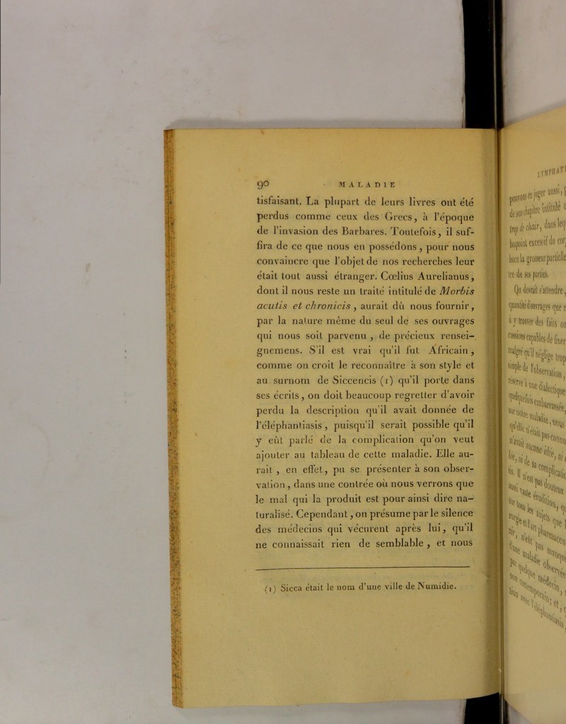 r 90 MALADIE tisfaisant. La plupart de leurs livres ont été perdus comme ceux des Grecs, à l’époque de 1’ invasion des Barbares. Toutefois, il suf- fira de ce que nous en possédons, pour nous convaincre que l’objet de nos recherches leur était tout aussi étranger. Cœlius Aurelianus, dont il nous reste un traité intitulé de Morbis acutis et ch ro niais, aurait dû nous fournir, par la nature même du seul de ses ouvrages qui nous soit parvenu , de précieux rensei- gnemens. S il est vrai qu’il fut Africain, comme on croit le reconnaître à son style et au surnom de Siccencis (1) qu’il porte dans ses écrits, on doit beaucoup regretter d’avoir perdu la description qu il avait donnée de l’éléphantiasis , puisqu’il serait possible qu’il y eût parlé de la complicaiion qu’on veut ajouter au tableau de cette maladie. Elle au- rait , en effet, pu se présenter à son obser- vation , dans une contrée où nous verrons que le mal qui la produit est pour ainsi dire na- turalisé. Cependant, on présume parle silence des médecins qui vécurent après lui, qu’il ne connaissait rien de semblable , et nous {,) Sicca était le nom d’une ville de Numidie.