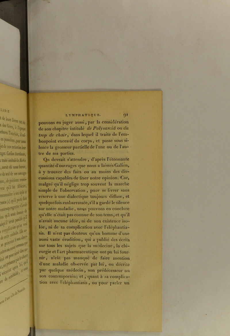 pouvons en juger aussi, par Ja considération de son chapitre intitulé de Polysarciâ ou du trop de chair, dans lequel il traite de l’em- bonpoint excessif du corps, et passe sous si- lence la grosseur partielle de l’une ou de l’au- tre de ses parties. Qn devrait s’attendre , d’après l’étonnante quantité d’ouvrages que nous a laissés Galien, à y trouver des faits ou au moins des dis- cussions capables de fixer notre opinion. Car, malgré qu’il néglige trop souvent la marche simple de l’observation , pour se livrer sans réserve à une dialectique toujours diffuse, et quelquefois embarrassée, s’il a gardé le silence sur notre maladie, nous pouvons en conclure qu’elle n’était pas connue de son tems, et qu’il n’avait aucune idée, ni de son existence iso- lée, ni de sa complication avec l’éléphantia- sis. 11 n’est pas douteux qu’un homme d’une aussi vaste érudition, qui a publié des écrits sur tous les sujets que la médecine, la chi- rurgie et l’art pharmaceutique ont pu lui four» nir, n’eût pas manqué de faire mention d’une maladie observée par lui, ou décrite par quelque médecin, son prédécesseur ou son contemporain; et , quant à sa complica- tion avec l’éléphantiasis, ou pour parler un