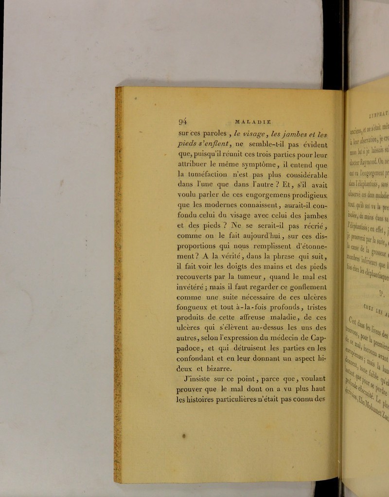 sur ces paroles , le visage, les jambes el les pieds s’enflent, ne semble-t-il pas évident que, puisqu’il réunit ces trois parties pour leur attribuer le même symptôme, il entend que la tuméfaction n’est pas plus considérable dans l’une que dans l’autre? Et, s’il avait voulu parler de ces engorgemens prodigieux que les modernes connaissent, aurait-il con- fondu celui du visage avec celui des jambes et des pieds ? Ne se serait-il pas récrié, comme on le fait aujourd'hui, sur ces dis- proportions qui nous remplissent d’étonne- ment? A la vérité, dans la phrase qui suit, il fait voir les doigts des mains et des pieds recouverts par la tumeur, quand le mal est invétéré ; mais il faut regarder ce gonflement comme une suite nécessaire de ces ulcères fongueux et tout à-la-fois profonds, tristes produits de cette affreuse maladie, de ces ulcères qui s’élèvent au-dessus les uns des autres, selon l’expression du médecin de Cap- padoce, et qui détruisent les parties en les confondant et en leur donnant un aspect hi- deux et bizarre. J’insiste sur ce point, parce que, voulant prouver que le mal dont on a vu plus haut les histoires particulières n’était pas connu des iîspbàT à leir afecrvalion, jôCK mon lof si je hissais su doctorflayraoud.Oii De oui ru l’engorgemeul pr laoliasis, sans vé ces deux maladie tout quils ooi vu la prei i^lee, du moins dans sa f‘¥«ii^eiielè|) : P* li aile,, lois (Ci 'f'|,ltrs Sle1 c'Uz c Hs Al ’\>n, H te, p°(jr| 'VJ,Jes do. ’ ,ÜCoüQ(i u «Tant De. I Hljjg . 1 % >t0| «te li no Jjf-r N *cs> !(e, f nain *’