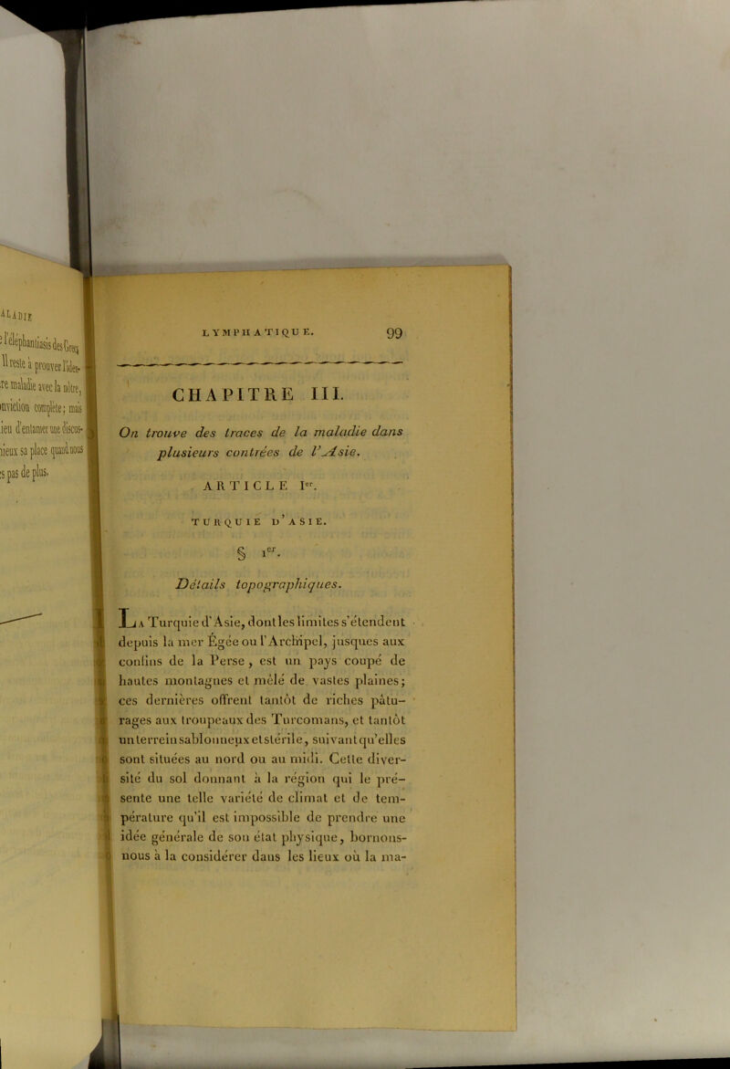 CHAPITRE III. On trouve des traces de la maladie dans plusieurs contrées de l’^dsie. ARTICLE Ier. TURQUIE II’ A S I E. § 1er- DotaiIs topographiques. T ja Turquie d’Asie, dont les limites s’étendent depuis la mer Égce ou l’Arcliipel, jusques aux confins de la Perse , est un pays coupé de hautes montagnes et mêlé de vastes plaines; ces dernières offrent tantôt de riches pâtu- rages aux troupeaux des Turcomans, et tantôt un terrein sablonneux et stérile, suivant qu’elles sont situées au nord ou au midi. Cette diver- sité du sol donnant à la région qui le pré- sente une telle variété de climat et de tem- pérature qu’il est impossible de prendre une idée générale de son état physique, bornons- nous à la considérer daus les lieux où la ma-