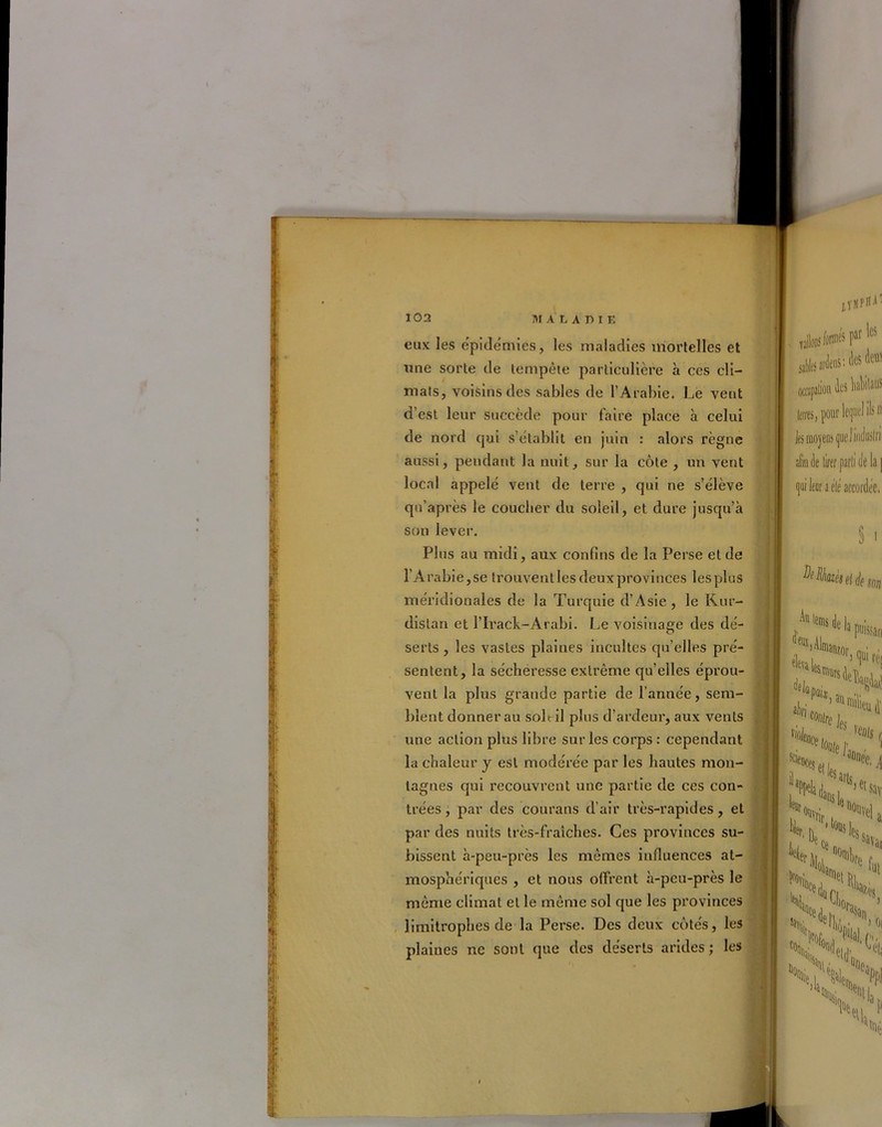 eux les épidémies, les maladies mortelles et une sorte de tempête particulière à ces cli- mats, voisins des sables de l’Arabie. Le veut d’est leur succède pour faire place à celui de nord qui s’établit en juin : alors règne aussi, pendant la nuit, sur la côte , un vent local appelé vent de terre , qui ne s’élève qu’après le coucher du soleil, et dure jusqu’à son lever. Plus au midi, aux confins de la Perse et de l'Arabie,se trouventlesdeuxprovinces lesplus méridionales de la Turquie d’Asie, le Kur- distan et l’Irack-Arabi. Le voisinage des dé- serts , les vastes plaines incultes qu’elles pré- sentent, la sécheresse extrême qu’elles éprou- vent la plus grande partie de l’année, sem- blent donnerai! soit il plus d’ardeur, aux vents une action plus libre sur les corps: cependant la chaleur y est modérée par les hautes mon- tagnes qui recouvrent une partie de ces con- trées , par des courans d’air très-rapides, et par des nuits très-fraîches. Ces provinces su- bissent à-peu-près les mêmes influences at- mosphériques , et nous offrent à-peu-près le même climat et le même sol que les provinces limitrophes de la Perse. Des deux côtés, les plaines ne sont que des déserts arides; les lïüPiT dloDî/onnés par les sables ardens: des dem talion ks hahilaus n te, pour les moyens queliadoiln afin fie tirer parti (le la ] qui leor a elé accordée. S • ion Au tons de la ^Mlmanzor puisfan éleva L “,eM les arts. hetsay ■ ^vrif i a SX., Hrli, Ht f >4 \;ci ^ 01 N, 4, eijD, V, ** \i. «lî >tM1 ap ■ni;