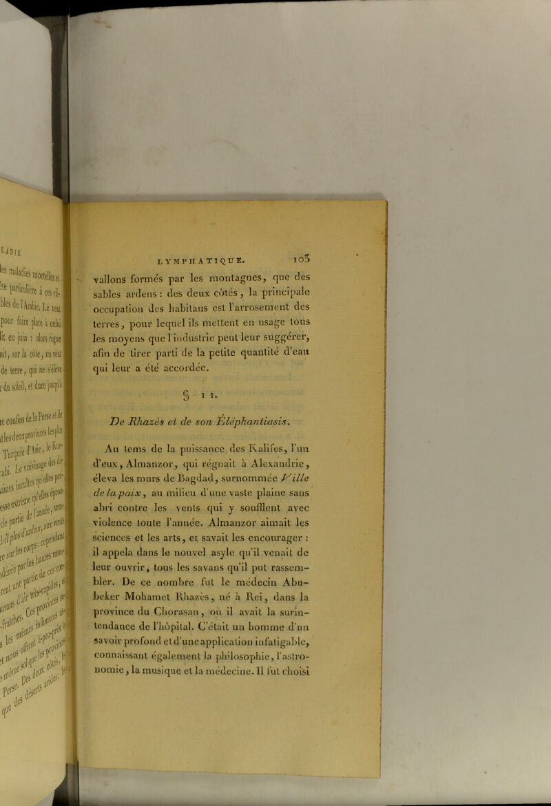 10$ vallons formés par les montagnes, que des sables ardens : des deux côtés, la principale occupation des habilaus est 1 arrosement des terres, pour lequel ils mettent en usage tous les moyens que 1 industrie peut leur suggérer, afin de tirer parti de la petite quantité d eau qui leur a été accordée. § i i. De Rhazès et de son Élephantiasis. Au lems de la puissance des Kalifes, l'un d’eux, Almanzor, qui régnait à Alexandrie, éleva les murs de Bagdad, surnommée Ville de la paix, au milieu d une vaste plaine sans abri contre les vents qui y souillent avec violence toute l’année. Almanzor aimait les sciences et les arts, et savait les encourager : il appela dans le nouvel asyle qu'il venait de leur ouvrir, tous les savans qu’il put rassem- bler. De ce nombre fut le médecin Abu- beker Mohamet Rhazès, né h Rei, dans la province du Chorasan, où il avait la surin- tendance de l’hôpital. C’était un homme d’un savoir profond et d’une application infatigable, connaissant également la philosophie, l'astro- nomie , la musique et la médecine. 11 lut choisi