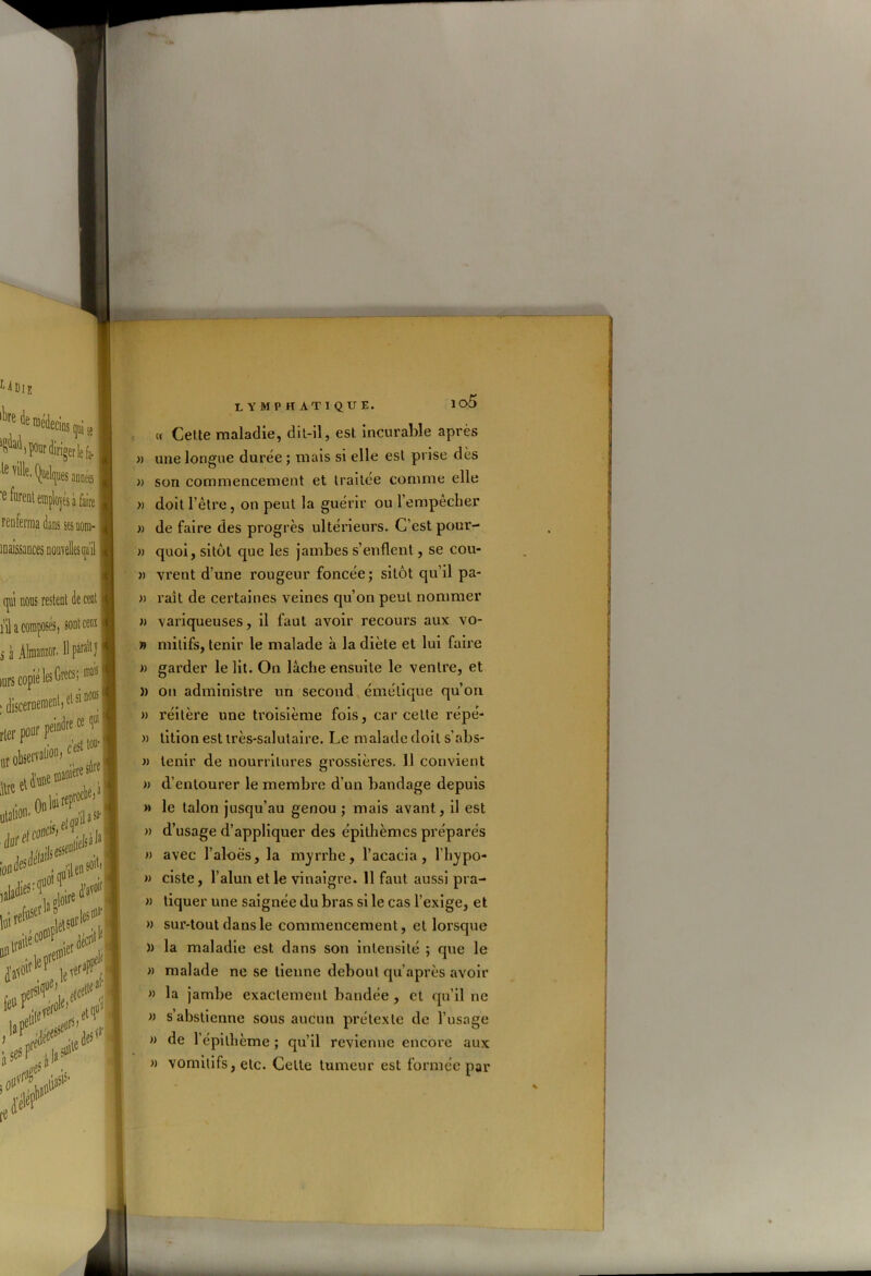 io5 lymphatique. « Cette maladie, dit-il, est incurable après » une longue durée ; mais si elle est prise dès )) son commencement et traitée comme elle » doit l’être, on peut la guérir ou 1 empêcher » de faire des progrès ultérieurs. C’est pour- » quoi, sitôt que les jambes s’enflent, se cou- » vrent d’une rougeur foncée; sitôt qu’il pa- » rait de certaines veines qu’on peut nommer » variqueuses, il faut avoir recours aux vo- » milifs, tenir le malade à la diète et lui faire » garder le lit. On lâche ensuite le ventre, et » on administre un second émétique qu’on » réitère une troisième fois, car celte répé- » tition est très-salutaire. Le malade doit s’abs- « tenir de nourritures grossières. 11 convient » d’entourer le membre d’un bandage depuis » le talon jusqu’au genou ; mais avant, il est » d’usage d’appliquer des épithèmcs préparés » avec l’aloës, la myrrhe, l’acacia, l'irypo- » ciste, l’alun et le vinaigre. 11 faut aussi pra- » tiquer une saignée du bras si le cas l’exige, et » sur-tout dans le commencement, et lorsque )> la maladie est dans son intensité ; que le » malade ne se tienne debout qu’après avoir » la jambe exactement bandée , et qu’il ne » s’abstienne sous aucun prétexte de l’usage » de l’épilhème ; qu’il revienne encore aux » vomitifs, etc. Cette tumeur est formée par