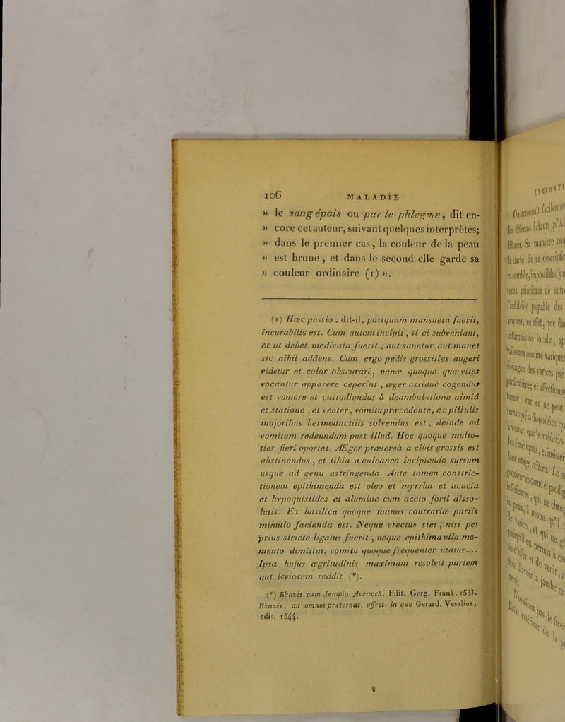 I I; U 10 6 MALADIE » le sang épais ou parle phlegrr,e, dit en- » core cet auteur, suivant quelques interprètes; » dans le premier cas , la couleur de la peau » est brune, et dans le second elle garde sa » couleur ordinaire (i) ». (i) Hœc passio . dit-il, poslquam mansuetci fueril, incurabilis est. Cum autem iricipit, si ei subveniant, et ut debet medicata Juerit , aut sanatur aut manet sic nihil addens. Cum ergo pedis grossilies augeri videtur et color obscurari, venœ quoque quœvitcs vocantur apparere ceperint , æger assidue cogenduf est vomere et custodicndus à déambulatione nimiâ et statione ,et venter, vomituprœcedente, expillulis majoribus hermodactilis solvendus est, deinde ad ■vomilum redeundum post illud. Hoc quoque multo- ties fieri oportet AEger prætereà a cibis grossis est abslinendus , et tibia a calcaneo incipiendo sursum usque ad genu astringerida. Ante iamen constric- tionem epithimenda est oleo et mprrha et acacia et hypoquistides et alumine cum acelo forti disso- lutis. Ex basilica quoque manus contraria; partis minutio facienda est. Neque crédits stet , nisi pes prius stricte ligatus fuerit , neque epithimaullo mo- mento dimitlat, vomitu quoque fréquenter utatur— Ipsa hujus œgriludinis maximum resolvit parlem aut le vio rem reddit (*). ! LyMPH AT1 facilemei les differeus défauts qu Rb*. Sa manière cou la clarté (le sa descriptif ce semble, irapossibled j'ri ta principaux de noln lüdÉd palpable des soyons, en effet, (|UB dai 'inflammaiioii locale, ap vanquet S* fc arias, Particulière tomac par e* Action si car ce re>éladi ne peut ‘position (pi ^'0%, l -piv. (*) Rhazès cum Serapio Averroch. Edit. Gerg. Frank. i533. Éhazès, ad omnes pneternat. affect, in quo Gérard. Vesalius, edi1.. i544- ^sseurènn ^Sl <>Nis è ’artionlt .. c >et J‘Ubfî j >>'*î S> ^ H, N jH t*