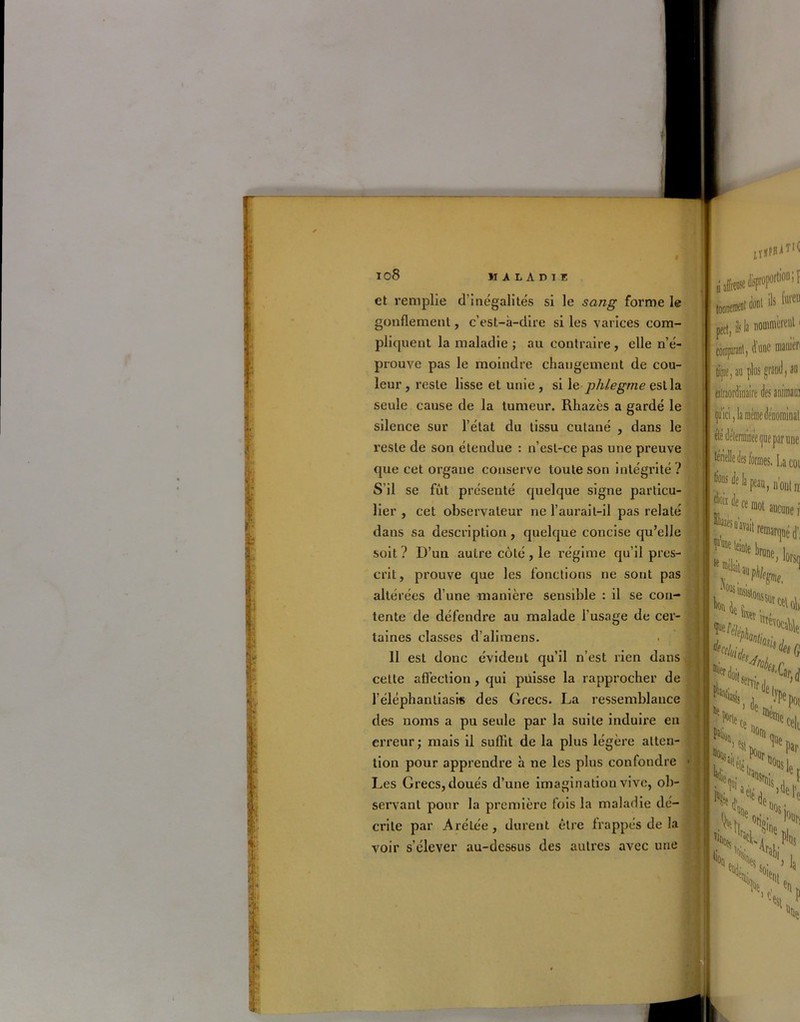 ; | i I i 108 maladiü et remplie d’inégalités si le sang forme le gonflement, c’est-à-dire si les varices com- pliquent la maladie ; au contraire , elle n’é- prouve pas le moindre changement de cou- leur, reste lisse et unie, si le phlegme est la seule cause de la tumeur. Rhazès a gardé le silence sur l’état du tissu cutané , dans le reste de son étendue : n’est-ce pas une preuve que cet organe conserve toute son intégrité ? S’il se fût présenté quelque signe particu- lier , cet observateur ne l’aurait-il pas relaté dans sa description, quelque concise qu’elle soit ? D’un autre côté, le régime qu’il pres- crit, prouve que les fonctions ne sont pas altérées d’une manière sensible : il se con- tente de défendre au malade l’usage de cer- taines classes d’alimens. . I Il est donc évident qu’il n’est rien dans cette affection, qui puisse la rapprocher de l’éléphantiasis des Grecs. La ressemblance des noms a pu seule par la suite induire en erreur; mais il suffit de la plus légère atten- tion pour apprendre à ne les plus confondre 1 Les Grecs, doués d’une imagination vive, ob- servant pour la première fois la maladie dé- crite par Arétée, durent être frappés de la voir s’élever au-dessus des autres avec une ■;ï a affirme disj tnnnPmfOl dont fo d’une manier tiipe, au plus grand, au qu’ici, la même dén'ominal elé déterminée que par une térielle des formes. La coi de h peau, n’ont n: mot aucune i pii du tT* «Mé 1; ^ 4,1 K fa, \*Nv k*' w j ^pot k %e,1 Par