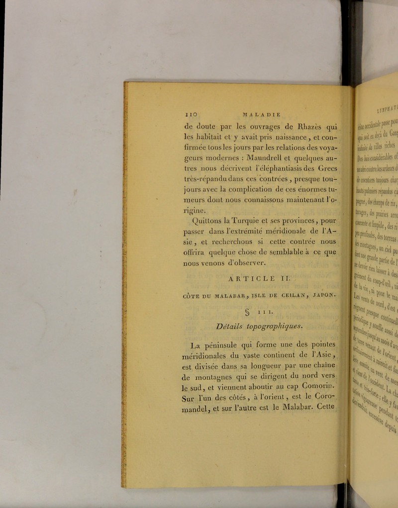 de doute par les ouvrages de Rliazès qui les habitait et y avait pris naissance, et con- firmée tous les jours par les relations des voya- geurs modernes : Maundrell et quelques au- tres nous décrivent l’éléphantiasis des Grecs très-répandu dans ces contrées , presque tou- jours avec la complication de ces énormes tu- meurs dont nous connaissons maintenant l’o- ngine. Quittons la Turquie et ses provinces, pour passer dans l’extrémité méridionale de l’A- sie , et recherchons si cette contrée nous offrira quelque chose de semblable à ce que nous venons d’observer. ARTICLE IL COTE DU MALABAR, ISLE DE CEI LAN, JAPON. § III. Détails topographiques. La péninsule qui forme une des pointes méridionales du vaste continent de l’Asie, est divisée dans sa longueur par une chaîne de montagnes qui se dirigent du nord vers le sud, et viennent aboutir au cap Comorin. Sur l’un des côtés, à l’orient, est le Coro- mandel, et sur l’autre est le Malabar. Celte