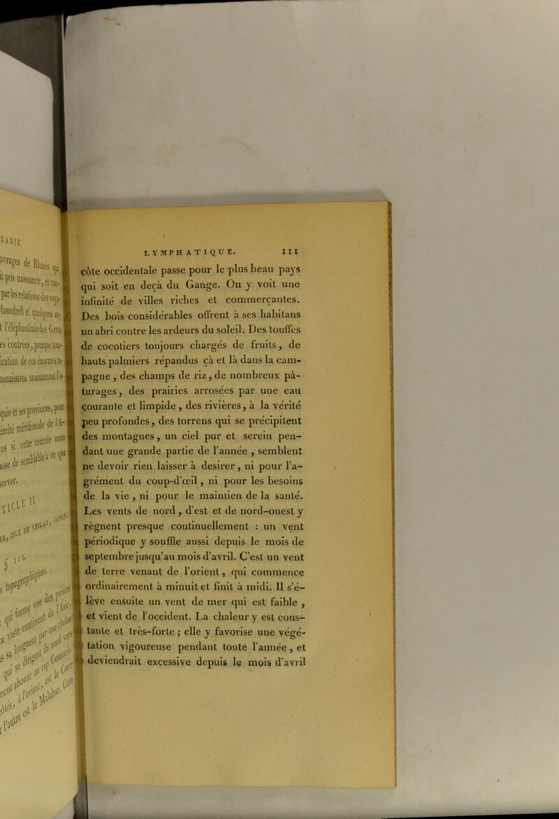 UülE PvraSes «le RW, [lïr'ls Usance, et coi). ! par les relations des vop laundrell et quelques au- 1 iélépbantades Grecs | es contrées, presque tou- icalion de ces énormes tu- annaissons : quieel ses provinces, po □mité iüéndvoua'e de 1A-| Issicelte®»1’*' [0SE de semM*'1 “ ‘l® ! U ns cs>^ jiPOS'j K1' iervei'- «IlClî isls s jtr P .fa# ijl’A9! !Vÿ t»C <x.<l iS ^ liri^1’1 fo#' talJ° . ,t,e-1 CA < »i*V ' oie*’ .eSt'e LYMPHATIQUE. III côte occidentale passe pour le plus beau pays qui soit en deçà du Gange. On y voit une infinité de villes riches et commerçantes. Des bois considérables offrent à ses habitans un abri contre les ardeurs du soleil. Des touffes de cocotiers toujours chargés de fruits, de hauts palmiers répandus çà et là dans la cam- pagne , des champs de riz, de nombreux pâ- turages, des prairies arrosées par une eau courante et limpide , des rivières, à la vérité peu profondes, des torrens qui se précipitent des montagnes, un ciel pur et serein pen- dant une grande partie de l’année , semblent ne devoir rien laisser à desirer, ni pour l’a- grément du coup-d’œil, ni pour les besoins de la vie , ni pour le maintien de la santé. Les vents de nord, d’est et de nord-ouest y régnent presque continuellement : un vent périodique y souffle aussi depuis le mois de septembre jusqu’au mois d’avril. C’est un vent de terre venant de l’orient, qui commence ordinairement à minuit et finit à midi. 11 s’é- lève ensuite un vent de mer qui est faible , et vient de l’occident. La chaleur y est cons- tante et très-forte ; elle y favorise une végé- tation vigoureuse pendant toute l’année , et i deviendrait excessive depuis le mois d’avril r