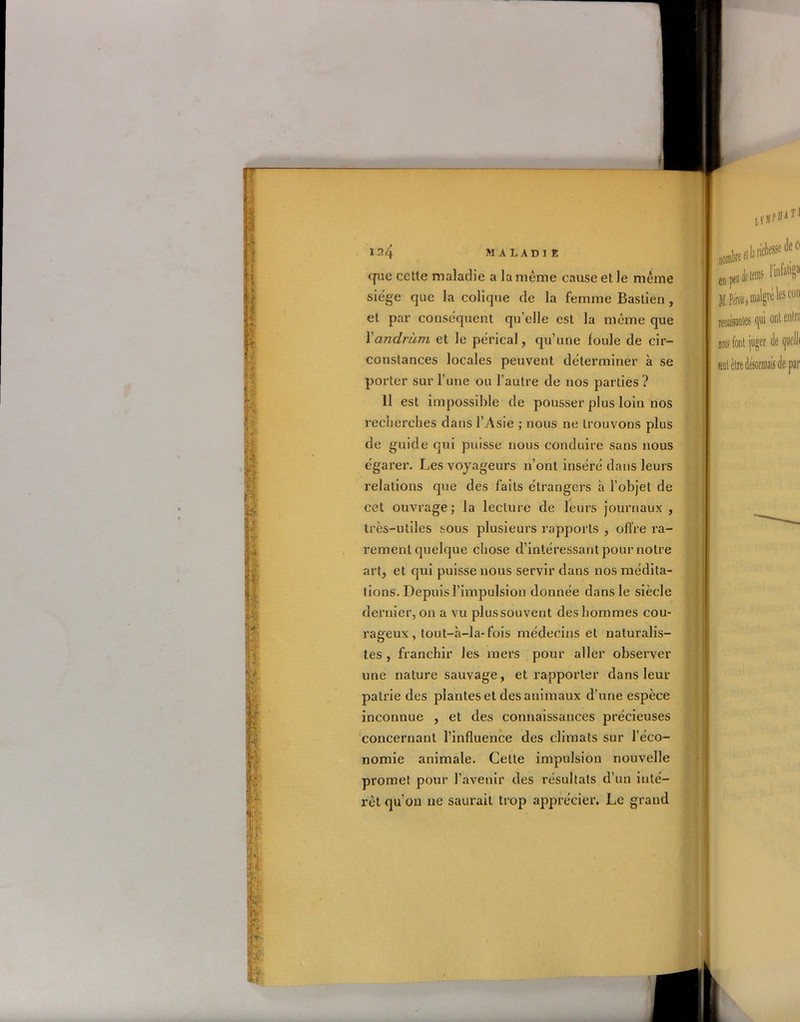 $ -k‘ •«4 ■l 124 maladie que cette maladie a la meme cause et le même siégé que la colique de la femme Bastien, et par conséquent qu’elle est la même que Yandràm et le pe'rical, qu’une foule de cir- constances locales peuvent déterminer à se porter sur l’une ou l’autre de nos parties? 11 est impossible de pousser plus loin nos recherches dans l’Asie ; nous ne trouvons plus de guide qui puisse nous conduire sans nous égarer. Les voyageurs n’ont inséré dans leurs relations que des faits étrangers à l’objet de cet ouvrage; la lecture de leurs journaux, très-utiles sous plusieurs rapports , offre ra- rement quelque chose d’intéressant pour notre art, et qui puisse nous servir dans nos médita- tions. Depuis l’impulsion donnée dans le siècle dernier, on a vu plussouvent des hommes cou- rageux, tout-à-la-fois médecins et naturalis- tes , franchir les mers pour aller observer une nature sauvage, et rapporter dans leur patrie des plantes et des animaux d’une espèce inconnue , et des connaissances précieuses concernant l’influence des climats sur l’éco- nomie animale. Celle impulsion nouvelle promet pour l’avenir des résultats d’un inté- rêt qu’on 11e saurait trop apprécier. Le grand