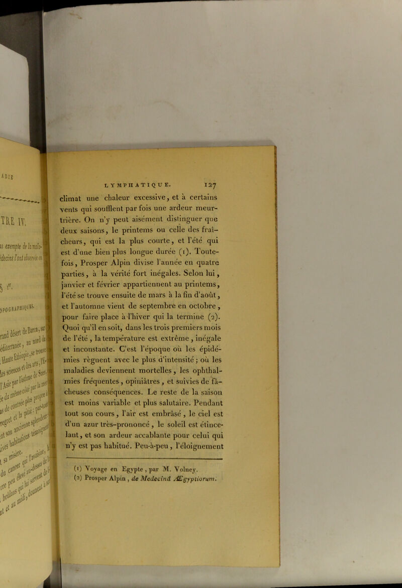 climat une chaleur excessive, et à certains vents qui soufflent par fois une ardeur meur- trière. On n’y peut aisément distinguer que deux saisons, le printems ou celle des fraî- cheurs, qui est la plus courte, et l’été qui est d’une bien plus longue durée (1). Toute- fois, Prosper Alpin divise l’année en quatre parties, à la vérité fort inégales. Selon lui, janvier et février appartiennent au printems, l’été se trouve ensuite de mars à la fin d’août, et l’automne vient de septembre en octobre , pour faire place à l’hiver qui la termine (2). Quoi qu’il en soit, dans les trois premiers mois de l’été , la température est extrême , inégale et inconstante. C’est l’époque où les épidé- mies régnent avec le plus d’intensité ; où les maladies deviennent mortelles, les ophthal- mies fréquentes , opiniâtres , et suivies de fâ- cheuses conséquences. Le reste de la saison est moins variable et plus salutaire. Pendant tout son cours, l’air est embrâsé , le ciel est d’un azur très-prononcé , le soleil est étince- lant, et son ardeur accablante pour celui qui n’y est pas habitué. Peu-à-peu, l’éloignement (1) Voyage en Egypte , par M. Volney. (2) Prosper Alpin , de Medecind Ægyptiorum.