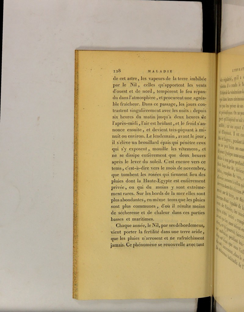 1 & ' iy» m *lr V de cet astre , les vapeurs de la terre imbibée par le Nil , celles qu’apportent les vents d’ouest et de nord, tempèrent le feu répan- du dans l’atmosphère , et procurent une agréa- ble fraîcheur. Dans ce passage, les jours con- trastent singulièrement avec les nuits : depuis six heures du matin jusqu’à deux heures de l’après-midi, l’air est brûlant, et le froid s’an- nonce ensuite , et devient très-piquant à mi- nuit ou environ. Le lendemain , avant le jour, il s’élève un brouillard épais qui pénètre ceux qui s’y exposent, mouille les vètemens, et ne se dissipe entièrement que deux heures après le lever du soleil. C’est encore vers ce tems, c’est-à-dire vers le mois de novembre, que tombent les rosées qui tiennent lieu des pluies dont la Haute-Egypte est entièrement privée, ou qui du moins y sont extrême- ment rares. Sur les bords de la mer elles sont plus abondantes, en même tems que les pluies sont plus communes , d’où il résulte moins de sécheresse et de chaleur dans ces parties basses et maritimes. Chaque année, le Nil, par ses débordemens, vient porter la fertilité dans une terre aride, que les pluies n’arrosent et ne rafraîchissent jamais. Ce phénomène se renouvelle avec tant ir.vPHiT je «J**, t* 1 ' ükliicé k iliondt mi dans leurs cérémonie ne pas les priver de ses et périodiques, On nepei pect qu’il inspirait ne soit ( «non aspect 11’ 1,1 11 est cor îSfeai' 1^%/ Clte,ks.p N (e L H Je, i \:^i en ai|'eCr n,