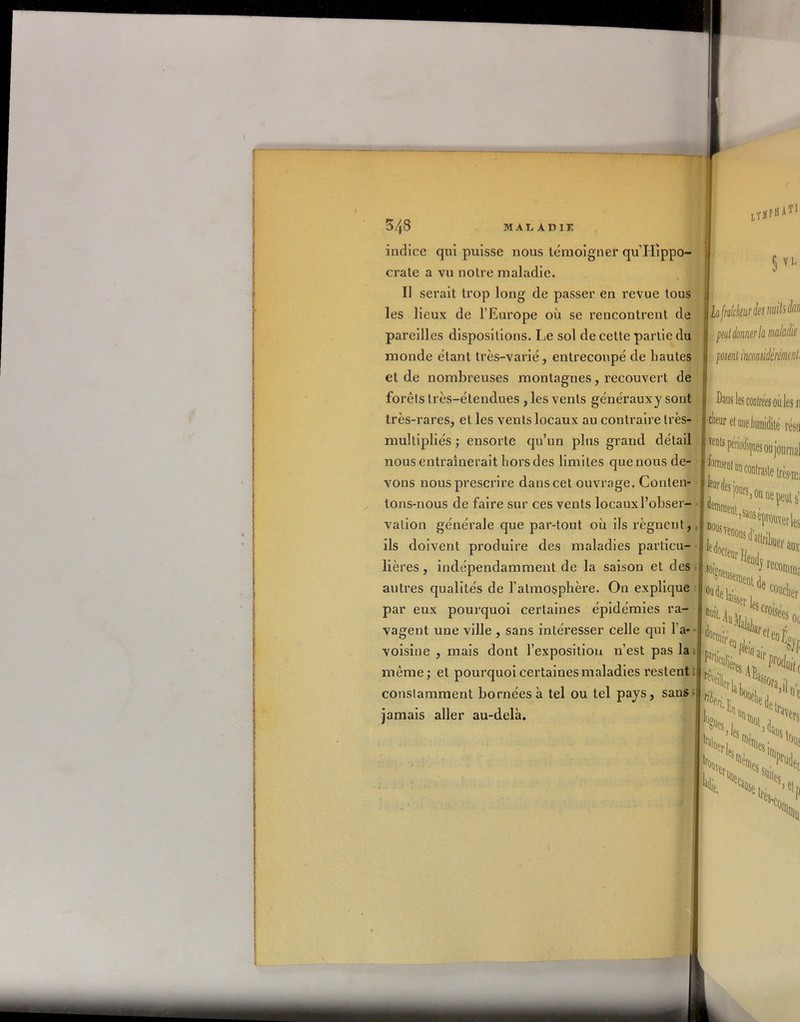 fO MALADIE indice qui puisse nous témoigner qu’Hippo- crate a vu notre maladie. Il serait trop long de passer en revue tous les lieux de l’Europe où se rencontrent de pareilles dispositions. Le sol de cette partie du monde étant très-varié, entrecoupé de hautes et de nombreuses montagnes, recouvert de forêts très-étendues , les vents générauxy sont très-rares, et les vents locaux au contraire très- multipliés ; ensorte qu’un plus grand détail nous entraînerait hors des limites que nous de- vons nous prescrire dans cet ouvrage. Conten- tons-nous de faire sur ces vents locaux l’obser- vation générale que par-tout où ils régnent, ils doivent produire des maladies particu- lières , indépendamment de la saison et des autres qualités de l'atmosphère. On explique par eux pourquoi certaines épidémies ra- vagent une ville , sans intéresser celle qui l’a- voisine , mais dont l’exposition n’est pas la même; et pourquoi certaines maladies restent Lï § vi. Lafralck^desn uitsdan peut donner h maladie posent inconsidérément, constamment bornées à tel ou tel pays, sans- jamais aller au-delà. Dans les coulrees où les w ^eur et uneiumidité résu ents pén'odiqaes ou journal fan UlCDl leur des ii dei l°OR,on ®ment. «e peut s’ réprouver is d 0c,eur He, [neus H h ! «oigneu^- ^ recon% :userneat de l^ser U doi c°uclier Misées «a dJ„' . partkh F■ Cu,Jeres ip Fo%( HuVii