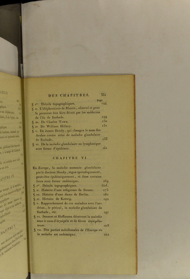 page § Ier. Détails topographiques. 144. J n. L’éléphantiasis de Rliazès , observé et pour la première fois bien décrit par les médecins de l’ile de Barbade. !49 § in. De Charles Town. § iv De William Hillary. § v. De James Hendy , qui changea le nom des Arabes contre celui de maladie glandulaire de Barbade. § vi. De la maladie glandulaire ou lymphatique sous forme d’épidémie. CHAPITRE Y I. En Europe, la maladie nommée glandulaire par le docteur TIendy , règne sporadiquement, peut-être épidémiquement , et dans certains lieux sous forme endémique. i6g § Ier. Détails topographiques. ibid. § n. Histoire d’une religieuse de Sienne. 175 § m. Histoire d’une dame de Berlin. 182 § iy. Histoire de Ketwig. 192 § v. Rapprochement de ces maladies avec l’an- drùm , le pérical, la maladie glandulaire de Barbade , etc. 197 § vi. Senncrt et Hoffmann décrivent la maladie sous le nom d’érysipèle et de fièvre érysipéla- teuse. ao5 § vu. Des parties méridionales de l’Europe oit la maladie est endémique. 212