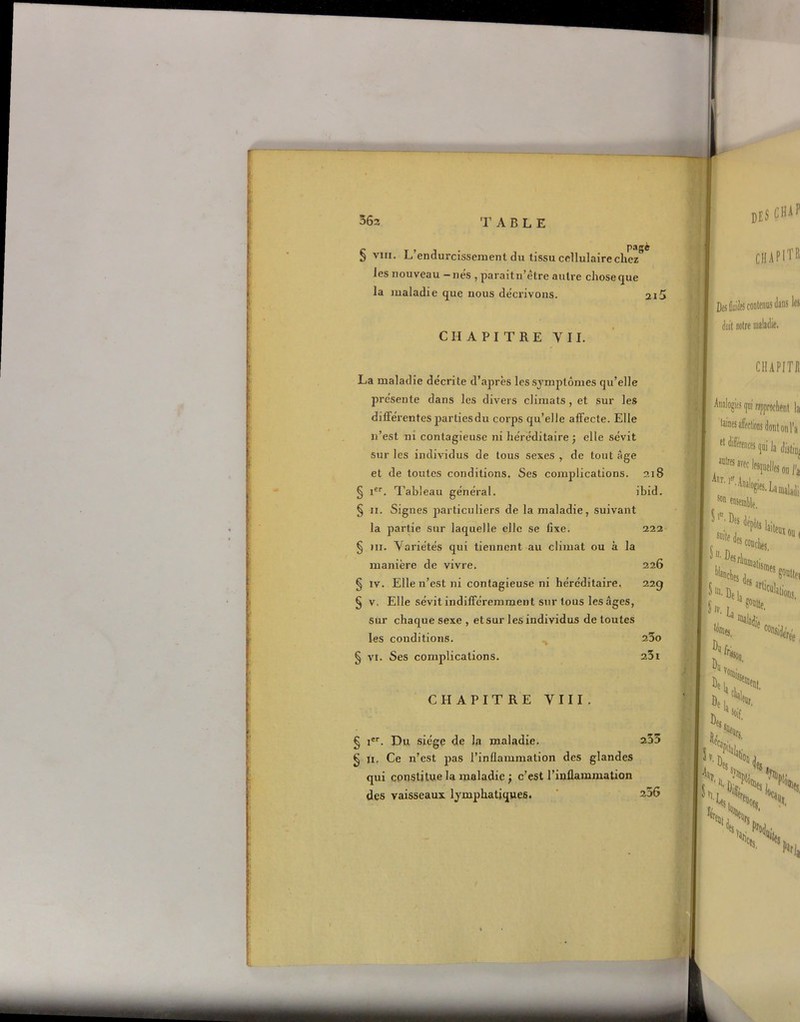 pagè § vin. L’endurcissement du tissu cellulaire chez les nouveau -nés , paraitn’ètre autre choseque la maladie que nous décrivons. 2i5 CHAPITRE Y II. des CHAp CIIAPITR I Des Wts contenus dans les àii notre 1 La maladie décrite d’après les symptômes qu’elle présente dans les divers climats , et sur les différentes partiesdu corps qu’elle affecte. Elle n’est ni contagieuse ni héréditaire; elle sévit sur les individus de tous sexes , de tout âge et de toutes conditions. Ses complications. 218 § icr. Tableau général. ibid. § 11. Signes particuliers de la maladie, suivant la partie sur laquelle elle se fixe. 222 § ni. Variétés qui tiennent au climat ou à la manière de vivre. 226 § iv. Elle n’est ni contagieuse ni héréditaire. 229 § v, Elle sévit indifféremment sur tous les âges, sur chaque sexe , et sur les individus de toutes les conditions. 23o § vi. Ses complications. 251 CHAPITRE VIII. § ier. Du siège de la maladie. 255 § n. Ce n’est pas l’inflammation des glandes qui constitue la maladie ; c’est l’inflammation des vaisseaux lymphatiques. ~56 CH API T Jl Analogies gui rapprochent la taines afrclions dont 011 l'a et différences qoi Ja 3DlrfS avec lesquelles on fj tT'If'- Analogies. La maladi s»n ensoratL