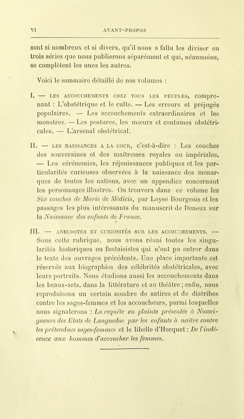 sont si nombreux et si divers, qu’il nous a fallu les diviser en trois séries que nous publierons séparément et qui, néanmoins, se complètent les unes les autres. Voici le sommaire détaillé de nos volumes : I. — les accouchements chez tous les peuples, compre- nant : L’obstétrique et le culte. — Les erreurs et préjugés populaires. — Les accouchements extraordinaires et les monstres. — Les postures, les mœurs et coutumes obstétri- cales. — L’.arsenal obstétrical. IL — les naissances a la cour, c’est-à-dire : Les couches des souveraines et des maîtresses royales ou impériales. — Les cérémonies, les réjouissances publiques et les par- ticularités curieuses observées à la naissance des monar- ques de toutes les nations, avec un appendice concernant les personnages illustres. On trouvera dans ce volume les Six couches de Marie de Médicis, par Loyse Bourgeois et les passages les plus intéressants du manuscrit de Deneux sur la Naissance des enfants de France. / III. — ANECDOTES ET CURIOSITES SUR LES ACCOUCHEMENTS. — Sous cette rubrique, nous avons réuni toutes les singu- larités historiques ou fantaisistes qui n’ont pu entrer dans le texte des ouvrages précédents. Une place importante est réservée aux biographies des célébrités obstétricales, avec leurs portraits. Nous étudions aussi les accouchements dans les beaux-arts, dans la littérature et au théâtre ; enfin, nous reproduisons un certain nombre de satires et de diatribes contre les sages-femmes et les accoucheurs, parmi lesquelles nous signalerons : La requête en plainte présentée à Nossei- gneurs des Etats de Languedoc par les enfants à naître contre les prétendues sages-femmes et le libelle d’Hecquet : De l'indé- cence aux hommes d'accoucher les femmes.