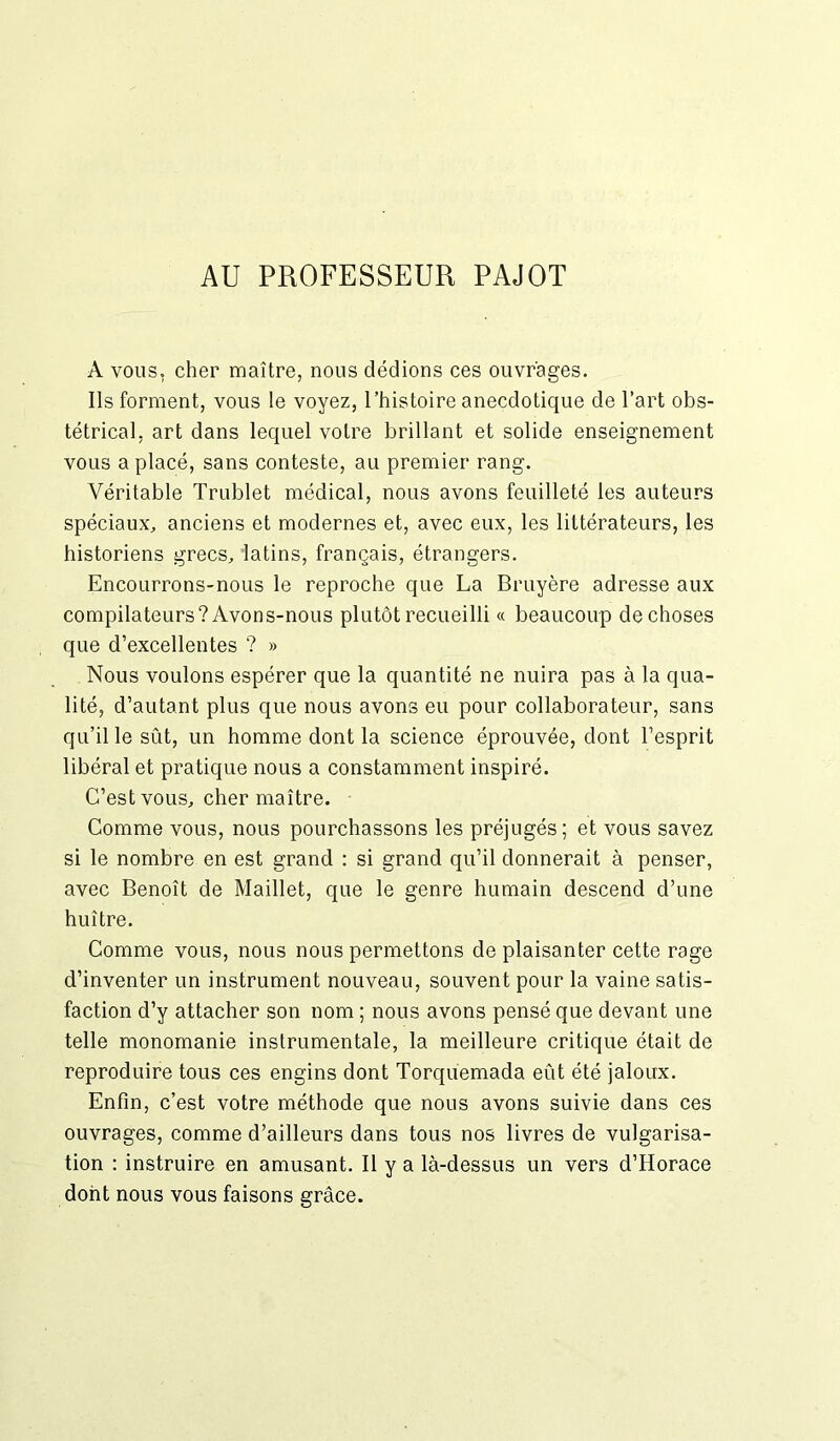 AU PROFESSEUR PAJOT A vous, cher maître, nous dédions ces ouvrages. Ils forment, vous le voyez, l’histoire anecdotique de l’art obs- tétrical, art dans lequel votre brillant et solide enseignement vous a placé, sans conteste, au premier rang. Véritable Trublet médical, nous avons feuilleté les auteurs spéciaux, anciens et modernes et, avec eux, les littérateurs, les historiens grecs, latins, français, étrangers. Encourrons-nous le reproche que La Bruyère adresse aux compilateurs? Avons-nous plutôt recueilli « beaucoup de choses que d’excellentes ? » Nous voulons espérer que la quantité ne nuira pas à la qua- lité, d’autant plus que nous avons eu pour collaborateur, sans qu’il le sût, un homme dont la science éprouvée, dont l’esprit libéral et pratique nous a constamment inspiré. C’est vous, cher maître. Comme vous, nous pourchassons les préjugés; et vous savez si le nombre en est grand : si grand qu’il donnerait à penser, avec Benoît de Maillet, que le genre humain descend d’une huître. Comme vous, nous nous permettons de plaisanter cette rage d’inventer un instrument nouveau, souvent pour la vaine satis- faction d’y attacher son nom ; nous avons pensé que devant une telle monomanie instrumentale, la meilleure critique était de reproduire tous ces engins dont Torquemada eût été jaloux. Enfin, c’est votre méthode que nous avons suivie dans ces ouvrages, comme d’ailleurs dans tous nos livres de vulgarisa- tion : instruire en amusant. Il y a là-dessus un vers d’Horace dont nous vous faisons grâce.