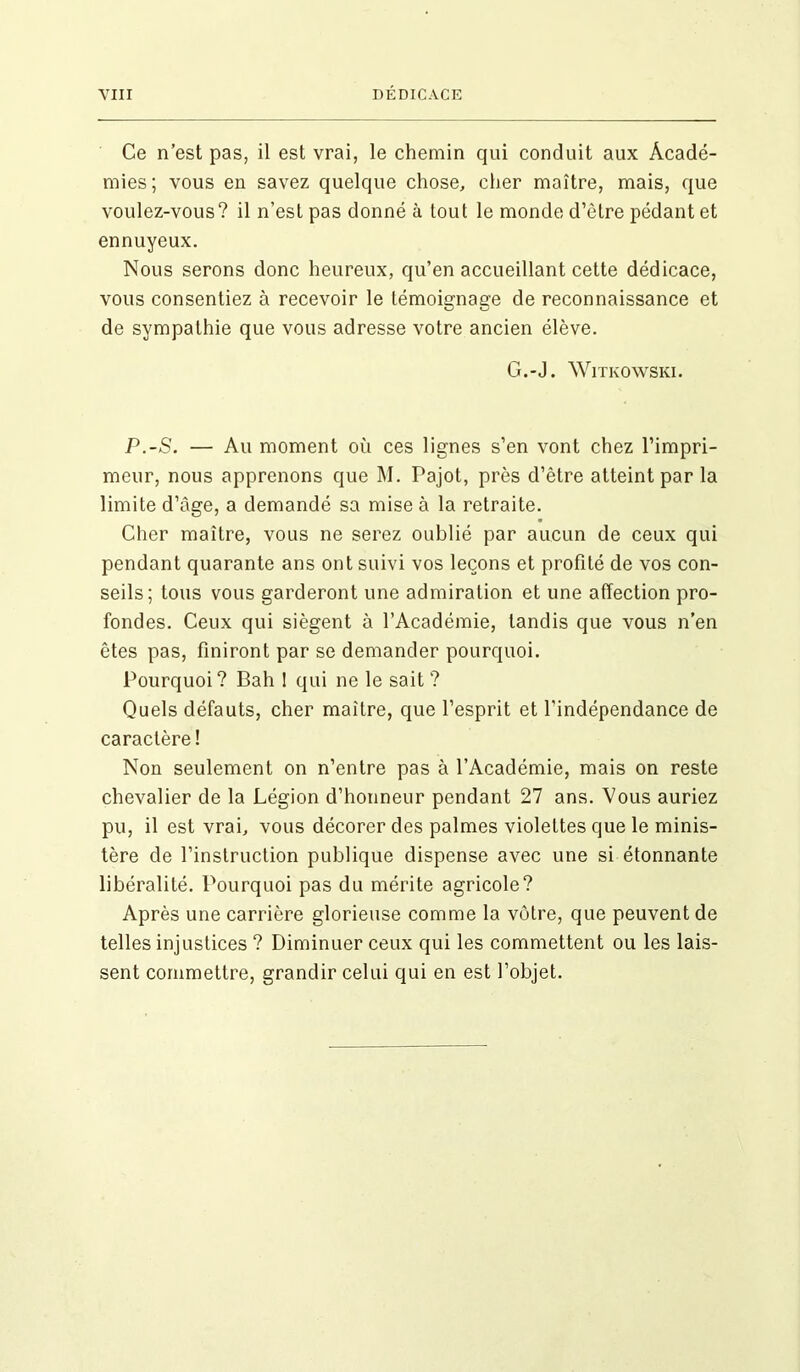 Ce n’est pas, il est vrai, le chemin qui conduit aux Acadé- mies; vous en savez quelque chose, cher maître, mais, que voulez-vous? il n’est pas donné à tout le monde d’être pédant et ennuyeux. Nous serons donc heureux, qu’en accueillant cette dédicace, vous consentiez à recevoir le témoignage de reconnaissance et de sympathie que vous adresse votre ancien élève. G.*J. Witkowski. P.-S. — Au moment où ces lignes s’en vont chez l’impri- meur, nous apprenons que M. Pajot, près d’être atteint par la limite d’àge, a demandé sa mise à la retraite. Cher maître, vous ne serez oublié par aucun de ceux qui pendant quarante ans ont suivi vos leçons et profité de vos con- seils; tous vous garderont une admiration et une affection pro- fondes. Ceux qui siègent à l’Académie, tandis que vous n’en êtes pas, finiront par se demander pourquoi. Pourquoi? Bah 1 qui ne le sait? Quels défauts, cher maître, que l’esprit et l'indépendance de caractère ! Non seulement on n’entre pas à l’Académie, mais on reste chevalier de la Légion d’honneur pendant 27 ans. Vous auriez pu, il est vrai, vous décorer des palmes violettes que le minis- tère de l’instruction publique dispense avec une si étonnante libéralité. Pourquoi pas du mérite agricole? Après une carrière glorieuse comme la vôtre, que peuvent de telles injustices ? Diminuer ceux qui les commettent ou les lais- sent commettre, grandir celui qui en est l’objet.