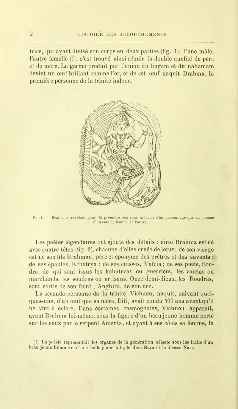 trice, qui ayant divisé son corps en deux parties (fig. 1), l’une mâle, l’autre femelle (1), s’est trouvé ainsi réunir la double qualité de père et de mère. Le germe produit par l’union du lingam et du nahamam devint un œuf brillant comme l’or, et de cet œuf naquit Brahma, la première personne de la trinité indoue. Fig. 1. — Brahm se révélant pour la première fois sous la forme d’un personnage qui est homme d'un côté et femme de l’autre. Les poètes légendaires ont ajouté des détails : ainsi Brahma est né avec quatre têtes (fig. 2), chacune d’elles ornée de lotus; de son visage est né son fils Brahman, père et éponyme des prêtres et des savants ; de ses épaules, Kchatrya ; de ses cuisses, Vaïcia ; de ses pieds, Sou- dra, de qui sont issus les kchatryas ou guerriers, les vaïcias ou marchands, les soudras ou artisans. Onze demi-dieux, les Roudras, sont sortis de son front ; Anghira, de son nez. La seconde personne de la trinité, Vichnou, naquit, suivant quel- ques-uns, d’un œuf que sa mère, Diti, avait pondu 500 ans avant qu’il ne vînt à éclore. Dans certaines cosmogonies, Vichnou apparaît, avant Brahma lui-même, sous la figure d’un beau jeune homme porté sur les eaux parle serpent Amenta, et ayant à ses côtés sa femme, la (!) La poésie représentait les organes de la génération céleste sous les traits d'un beau jeune homme et d’une belle jeune fille, le dieu Nara et la déesse Nari.