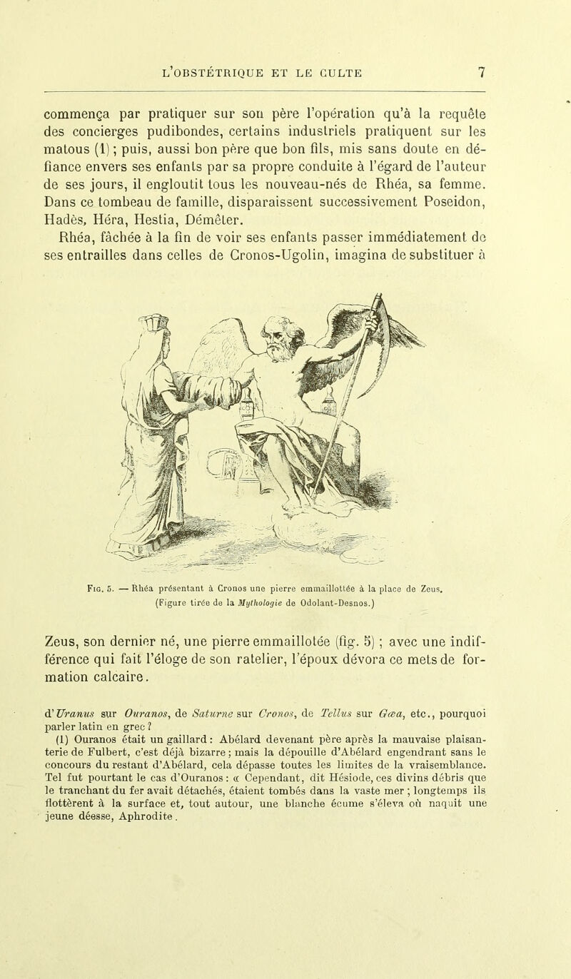 commença par pratiquer sur sou père l’opération qu’à la requête des concierges pudibondes, certains industriels pratiquent sur les matous (1) ; puis, aussi bon père que bon fils, mis sans doute en dé- fiance envers ses enfants par sa propre conduite à l’égard de l’auteur de ses jours, il engloutit tous les nouveau-nés de Rhéa, sa femme. Dans ce tombeau de famille, disparaissent successivement Poséidon, Hadès, Héra, Hestia, DémêLer. Rhéa, fâchée à la fin de voir ses enfants passer immédiatement de ses entrailles dans celles de Cronos-Ugolin, imagina de substituer à Fig. 5. — Rhéa présentant à Cronos une pierre emmaillottée à la place de Zeus. (Figure tirée de la Mythologie de Odolant-Desnos.) Zeus, son dernier né, une pierre emmaillotée (fig. 5) ; avec une indif- férence qui fait l’éloge de son râtelier, l’époux dévora ce mets de for- mation calcaire. d'TJranus sur Ouranos, de Saturne sur Cronos, de Tellus sur Gœa, etc., pourquoi parler latin en grec 1 (1) Ouranos était un gaillard: Abélard devenant père après la mauvaise plaisan- terie de Fulbert, c’est déjà bizarre ; mais la dépouille d’Abélard engendrant sans le concours du restant d’Abélard, cela dépasse toutes les limites de la vraisemblance. Tel fut pourtant le cas d’Ouranos: <r Cependant, dit Hésiode, ces divins débris que le tranchant du fer avait détachés, étaient tombés dans la vaste mer ; longtemps ils Bottèrent à la surface et, tout autour, une blanche écume s’éleva où naquit une jeune déesse, Aphrodite.