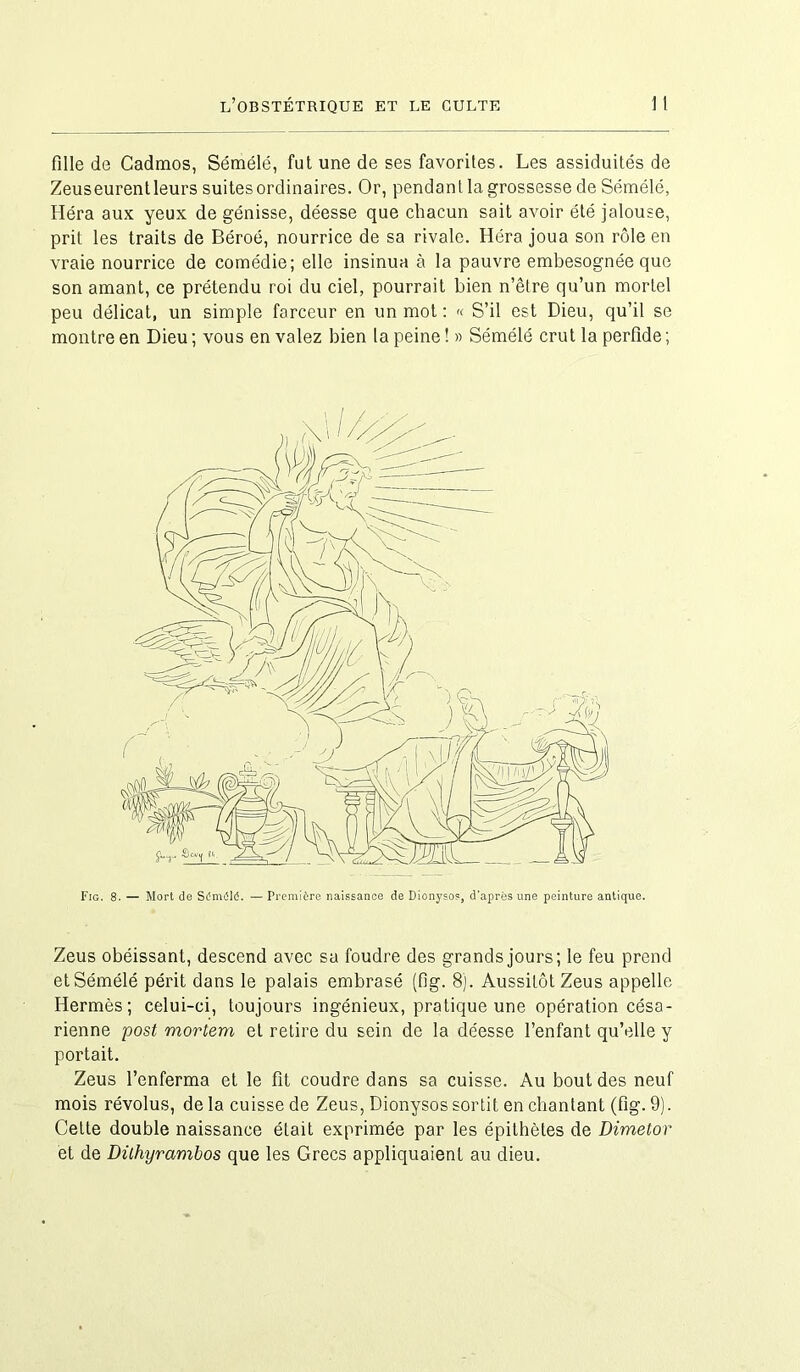 fille de Cadmos, Sémélé, fut une de ses favorites. Les assiduités de Zeus eurent leurs suites ordinaires. Or, pendant la grossesse de Sémélé, Héra aux yeux de génisse, déesse que chacun sait avoir été jalouse, prit les traits de Béroé, nourrice de sa rivale. Héra joua son rôle en vraie nourrice de comédie; elle insinua à la pauvre embesognée que son amant, ce prétendu roi du ciel, pourrait bien n’être qu’un mortel peu délicat, un simple farceur en un mot: « S’il est Dieu, qu’il se montre en Dieu ; vous en valez bien la peine ! » Sémélé crut la perfide ; Fig. 8. — Mort de Sdmiilé. — Première naissance de Dionysos, d'après une peinture antique. Zeus obéissant, descend avec sa foudre des grands jours; le feu prend et Sémélé périt dans le palais embrasé (fig. 8). Aussitôt Zeus appelle Hermès; celui-ci, toujours ingénieux, pratique une opération césa- rienne post mortem et retire du sein de la déesse l’enfant qu’elle y portait. Zeus l’enferma et le fit coudre dans sa cuisse. Au bout des neuf mois révolus, de la cuisse de Zeus, Dionysos sortit en chantant (fig. 9). Cette double naissance était exprimée par les épithètes de Dimetor et de Dithyrambos que les Grecs appliquaient au dieu.