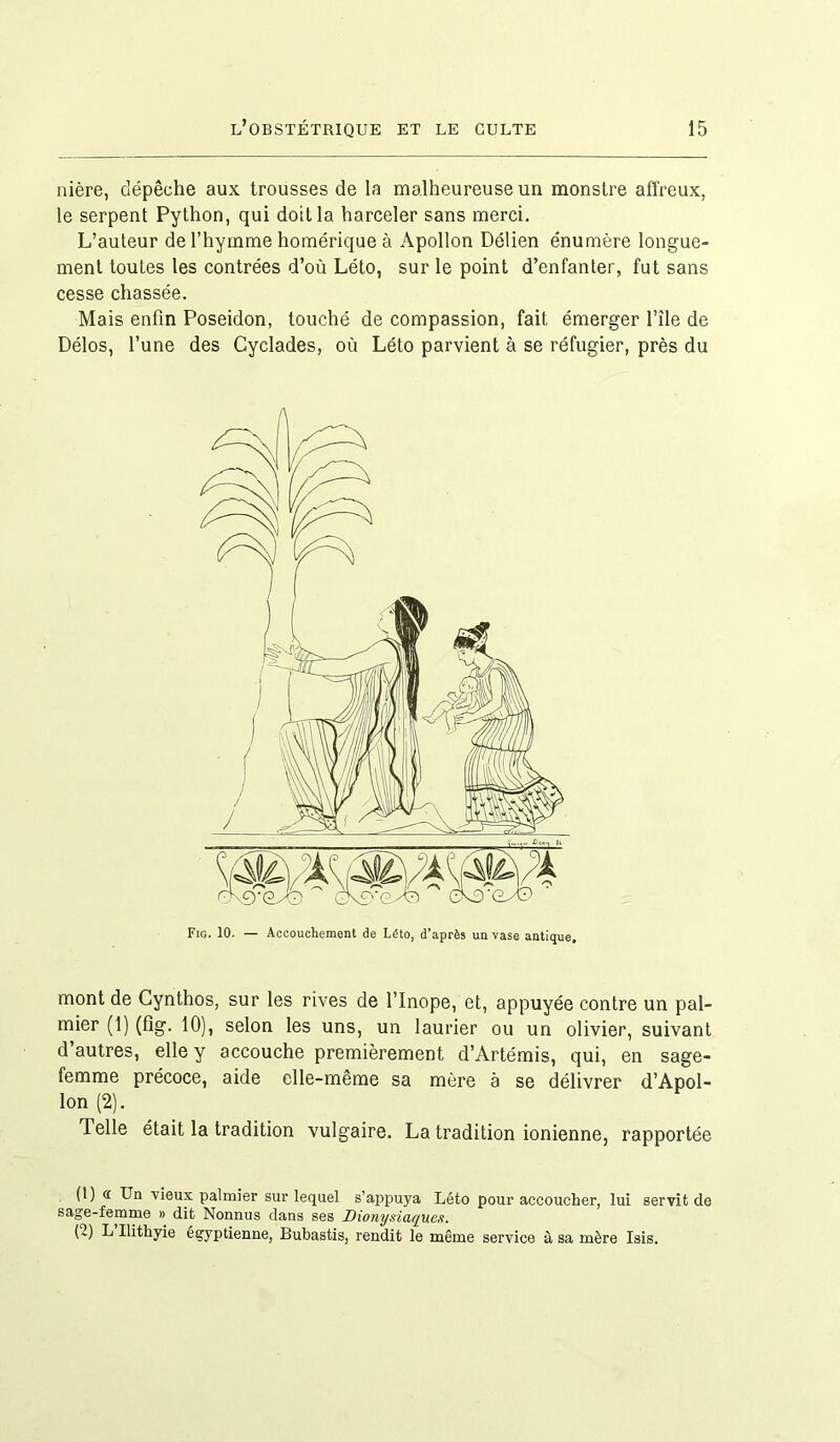 nière, dépêche aux trousses de la malheureuse un monstre affreux, le serpent Python, qui doit la harceler sans merci. L’auteur de l’hymme homérique à Apollon Délien énumère longue- ment toutes les contrées d’où Léto, sur le point d’enfanter, fut sans cesse chassée. Mais enfin Poséidon, touché de compassion, fait émerger l’île de Délos, l’une des Cyclades, où Léto parvient à se réfugier, près du Fig. 10. — Accouchement de Léto, d’après un vase antique. mont de Cynthos, sur les rives de l’Inope, et, appuyée contre un pal- mier (1) (fig. 10), selon les uns, un laurier ou un olivier, suivant d’autres, elle y accouche premièrement d’Artémis, qui, en sage- femme précoce, aide elle-même sa mère à se délivrer d’Apol- lon (2). Telle était la tradition vulgaire. La tradition ionienne, rapportée (1) « Un vieux palmier sur lequel s’appuya Léto pour accoucher, lui servit de sage-femme » dit Nonnus dans ses Dionysiaques. (2) L Ilithyie égyptienne, Bubastis, rendit le même service à sa mère Isis.