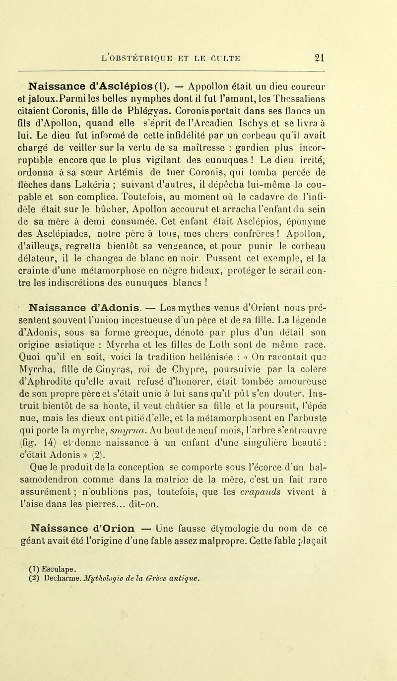 Naissance d’Asclépios(l). — Appollon était un dieu coureur et jaloux.Parmi les belles nymphes dont il fut l’amant, les Thessaliens citaient Coronis, fille de Phlégyas. Coronisportait dans ses flancs un fils d’Apollon, quand elle s’éprit de l’Arcadien Ischys et se livra à lui. Le dieu fut informé de celte infidélité par un corbeau qu'il avait chargé de veiller sur la vertu de sa maîtresse : gardien plus incor- ruptible encore que le plus vigilant des eunuques ! Le dieu irrité, ordonna à sa sœur Artémis de tuer Coronis, qui tomba percée de flèches dans Lakéria ; suivant d’autres, il dépêcha lui-même la cou- pable et son complice. Toutefois, au moment où le cadavre de l’infi- dèle était sur le bûcher, Apollon accourut et arracha l’enfant du sein de sa mère à demi consumée. Cet enfant était Asclépios, éponyme des Asclépiades, notre père à tous, mes chers confrères! Apollon, d’ailleurs, regretta bientôt sa vengeance, et pour punir le corbeau délateur, il le changea de blanc en noir. Pussent cet exemple, et la crainte d’une métamorphose en nègre hideux, protéger le sérail con- tre les indiscrétions des eunuques blancs ! Naissance d’Adonis. — Les mythes venus d’Orient nous pré- sentent souvent l’union incestueuse d’un père et de sa fille. La légende d’Adonis, sous sa forme grecque, dénote par plus d’un détail son origine asiatique : Myrrha et les filles de Loth sont de même race. Quoi qu’il en soit, voici la tradition hellénisée : « On racontait que Myrrha, fille de Cinyras, roi de Chypre, poursuivie par la colère d’Aphrodite qu’elle avait refusé d’honorer, était tombée amoureuse de son propre père et s’était unie à lui sans qu’d pût s’en douter. Ins- truit bientôt de sa honte, il veut châtier sa fille et la poursuit, l’épée nue, mais les dieux ont pitié d’elle, et la métamorphosent en l’arbuste qui porte la myrrhe, smyrna. Au bout de neuf mois, l’arbre s’entrouvre (fîg. 14) et donne naissance à un enfant d’une singulière beauté: c’était Adonis » (2). Que le produit de la conception se comporte sous l’écorce d’un bal- samodendron comme dans la matrice de la mère, c’est un fait rare assurément ; n'oublions pas, toutefois, que les crapauds vivent à l’aise dans les pierres... dit-on. Naissance d’Orion — Une fausse étymologie du nom de ce géant avait été l’origine d’une fable assez malpropre. Cette fable plaçait (1) Esculape. (2) Decharme. Mythologie de la Grèce antique.