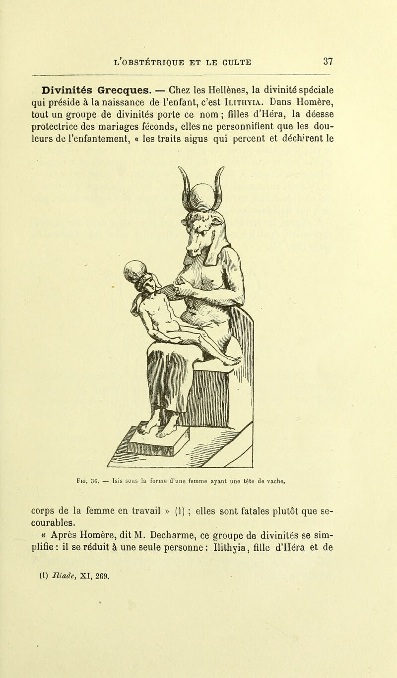 Divinités Grecques. — Chez les Hellènes, la divinité spéciale qui préside à la naissance de l’enfant, c’est Ilitiiyia. Dans Homère, tout un groupe de divinités porte ce nom ; filles d’Héra, la déesse protectrice des mariages féconds, elles ne personnifient que les dou- leurs de l’enfantement, « les traits aigus qui percent et déchirent le corps de la femme en travail » (1) ; elles sont fatales plutôt que se- courables. « Après Homère, dit M. Decharme, ce groupe de divinités se sim- plifie : il se réduit à une seule personne : Ilithyia, fille d’Héra et de (1) Iliade, XI, 269.