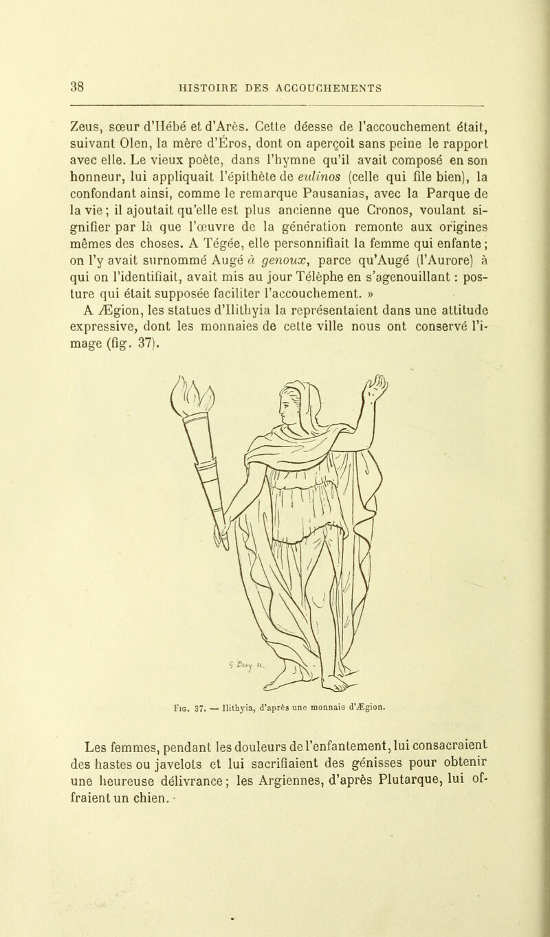 Zeus, sœur d’IIébé et d’Arès. Cette déesse de l’accouchement était, suivant Olen, la mère d’Éros, dont on aperçoit sans peine le rapport avec elle. Le vieux poète, dans l’hymne qu’il avait composé en son honneur, lui appliquait l’épithète de eulinos (celle qui file bien), la confondant ainsi, comme le remarque Pausanias, avec la Parque de la vie; il ajoutait qu’elle est plus ancienne que Cronos, voulant si- gnifier par là que l’œuvre de la génération remonte aux origines mêmes des choses. A Tégée, elle personnifiait la femme qui enfante; on l’y avait surnommé Augé à genoux, parce qu’Augé (l’Aurore) à qui on l’identifiait, avait mis au jour Télèphe en s’agenouillant : pos- ture qui était supposée faciliter l’accouchement. » A Ægion, les statues d’ilithyia la représentaient dans une attitude expressive, dont les monnaies de cette ville nous ont conservé l’i- mage (fig. 37). Les femmes, pendant les douleurs de l’enfantement, lui consacraient des hastes ou javelots et lui sacrifiaient des génisses pour obtenir une heureuse délivrance ; les Argiennes, d’après Plutarque, lui of- fraient un chien.