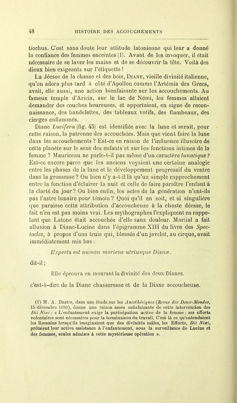 tiochus. C’est sans doute leur attitude latonienne qui leur a donné la confiance des femmes enceintes (1). Avant de les invoquer, il était nécessaire de se laver les mains et de se découvrir la tête. Voilà des dieux bien exigeants sur l’étiquette ! La déesse de la chasse et des bois, Diane, vieille divinité italienne, qu’on adora plus lard à côté d’Apollon comme l’Artémis des Grecs, avait, elle aussi, une action bienfaisante sur les accouchements. Au fameux temple d’Aricia, sur le lac de Némi, les femmes allaient demander des couches heureuses, et apportaient, en signe de recon- naissance, des bandelettes, des tableaux votifs, des flambeaux, des cierges enflammés. Diane Lucifera (fig. 45) est identifiée avec la lune et serait, pour cette raison, la patronne des accouchées. Mais que vient faire la lune dans les accouchements? Est-ce en raison de l’influence illusoire de cette planète sur le sexe des enfants et sur les fonctions intimes de la femme ? Mauriceau ne parle-t-il pas même d’un caractère lunatique ? Est-ce encore parce que les anciens voyaient une certaine analogie entre les phases de la lune et le développement progressif du ventre dans la grossesse? Ou bien n’y a-t-il là qu’un simple rapprochement entre la fonction d’éclairer la nuit et celle de faire paraître l’enfant à la clarté du jour? Ou bien enfin, les actes de la génération n’ont-ils pas l’astre lunaire pour témoin? Quoiqu’il en soit, et si singulière que paraisse cette attribution d’accoucheuse à la chaste déesse, le fait n’en est pas moins vrai. Les mythographes l’expliquent en rappe- lant que Latone était accouchée d’elle sans douleur. Martial a fait allusion à Diane-Lucine dans l’épigramme XIII du livre des Spec- tacles, à propos d’une truie qui, blessée d’un javelot, au cirque, avait immédiatement mis bas : Experta est numen moriens utriusque Dianæ. dit-il ; Elle éprouva en mourant la divinité des deux Dianes. c’est-à-dire de la Diane chasseresse et de la Diane accoucheuse. (1) M. A. Dastre, dans une étude sur les Anesthésiques (Revue des Beux-Mondes, 15 décembre 1880), donne une raison assez satisfaisante de cette intervention des BiiNixi: « L’enfantement exige la participation active de la femme; ses efforts volontaires sont nécessaires pour la terminaison du travail. C’est là ce qu’entendaient les Romains lorsqu’ils imaginaient que des divinités mâles, les Efforts, DU Nixi, prêtaient leur active assistance à l’enfantement, sous la surveillance de Lucine et des femmes, seules admises à cette mystérieuse opération ».