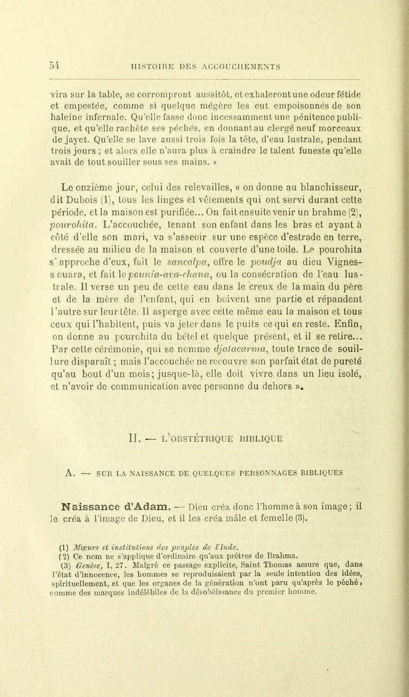 vira sur la table, se corrompront aussitôt, et exhaleront une odeur fétide et empestée, comme si quelque mégère les eut empoisonnés de son haleine infernale. Qu’elle fasse donc incessamment une pénitence publi- que, et qu’elle rachète ses péchés, en donnant au clergé neuf morceaux de jayet. Qu’elle se lave aussi trois fois la tête, d’eau lustrale, pendant trois jours ; et alors elle n’aura plus à craindre le talent funeste qu’elle avait de tout souiller sous ses mains. » Le onzième jour, celui des relevailles, « on donne au blanchisseur, dit Dubois (1), tous les linges et vêlements qui ont servi durant celte période, et la maison est purifiée... On fait ensuite venir un brahme (2), pourohita. L’accouchée, tenant son enfant dans les bras et ayant à côté d’elle son mari, va s’asseoir sur une espèce d’estrade en terre, dressée au milieu de la maison et couverte d’une toile. Le pourohita s’ approche d’eux, fait le sancalpa, offre le poudja au dieu Vignes- s ouara, et fait lepounia-ava-chana, ou la consécration de l'eau lus- trale. 11 verse un peu de cette eau dans le creux de la main du père et de la mère de l’enfant, qui en boivent une partie et répandent l’autre sur leur tête. 11 asperge avec cette même eau la maison et tous ceux qui l’habitent, puis va jeter dans le puits ce qui en reste. Enfin, on donne au pourohita du bétel et quelque présent, et il se retire... Par celte cérémonie, qui se nomme djatacarma, toute trace de souil- lure disparaît ; mais l’accouchée ne recouvre son parfait état de pureté qu’au bout d’un mois; jusque-là, elle doit vivre dans un lieu isolé, et n’avoir de communication avec personne du dehors ». II. — l’obstétrique biblique A. — SUR LA NAISSANCE DE QUELQUES PERSONNAGES BIBLIQUES Naissance d’Adam. — Dieu créa donc l’homme à son image; il le créa à l’image de Dieu, et il les créa mâle et femelle (3). (1) Mœurs et institutions des peuples de l’Inde. (2) Ce nom ne s’applique d’ordinaire qu'aux prêtres de Bralima. (3) Genèse, I, 27. Malgré ce passage explicite, Saint Thomas assure que, dans l’état d’innocence, les hommes se reproduisaient par la seule intention des idées, spirituellement, et que les organes de la génération n’ont paru qu’après le péché, comme des marques indélébiles de la désobéissance du premier homme.