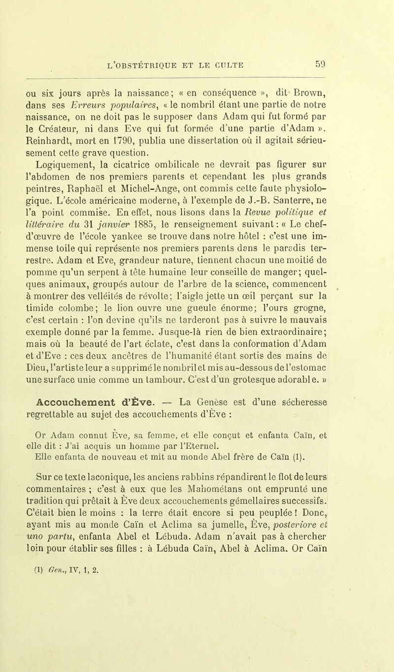 ou six jours après la naissance; « en conséquence », dit Brown, dans ses Erreurs populaires, « le nombril étant une partie de notre naissance, on ne doit pas le supposer dans Adam qui fut formé par le Créateur, ni dans Eve qui fut formée d’une partie d’Adam ». Reinhardt, mort en 1790, publia une dissertation où il agitait sérieu- sement cette grave question. Logiquement, la cicatrice ombilicale ne devrait pas figurer sur l’abdomen de nos premiers parents et cependant les plus grands peintres, Raphaël et Michel-Ange, ont commis cette faute physiolo- gique. L’école américaine moderne, à l’exemple de J.-B. Santerre, ne l’a point commise. En effet, nous lisons dans la Revue politique et littéraire du 31 janvier 1885, le renseignement suivant: « Le chef- d’œuvre de l’école yankee se trouve dans notre hôtel : c’est une im- mense toile qui représente nos premiers parents dans le paradis ter- restre. Adam et Eve, grandeur nature, tiennent chacun une moitié de pomme qu’un serpent à tête humaine leur conseille de manger; quel- ques animaux, groupés autour de l’arbre de la science, commencent à montrer des velléités de révolte; l’aigle jette un œil perçant sur la timide colombe; le lion ouvre une gueule énorme; l’ours grogne, c’est certain : l’on devine qu’ils ne tarderont pas à suivre le mauvais exemple donné par la femme. Jusque-là rien de bien extraordinaire; mais où la beauté de l’art éclate, c’est dans la conformation d’Adam et d’Eve : ces deux ancêtres de l’humanité étant sortis des mains de Dieu, l’artiste leur a supprimé le nombril et mis au-dessous de l’estomac une surface unie comme un tambour. C’est d’un grotesque adorable. » Accouchement d’Ève. — La Genèse est d’une sécheresse regrettable au sujet des accouchements d’Ève : Or Adam connut Eve, sa femme, et elle conçut et enfanta Caïn, et elle dit : J’ai acquis un homme par l’Eternel. Elle enfanta de nouveau et mit au monde Abel frère de Caïn (1). Sur ce texte laconique, les anciens rabbins répandirent le flot de leurs commentaires ; c’est à eux que les Mahométans ont emprunté une tradition qui prêtait à Ève deux accouchements gémellaires successifs. C’était bien le moins : la terre était encore si peu peuplée ! Donc, ayant mis au monde Caïn et Aclima sa jumelle, Ève, posteriore et uno partu, enfanta Abel et Lébuda. Adam n’avait pas à chercher loin pour établir ses filles : à Lébuda Caïn, Abel à Aclima. Or Caïn (1) Gen., IV, 1,2.