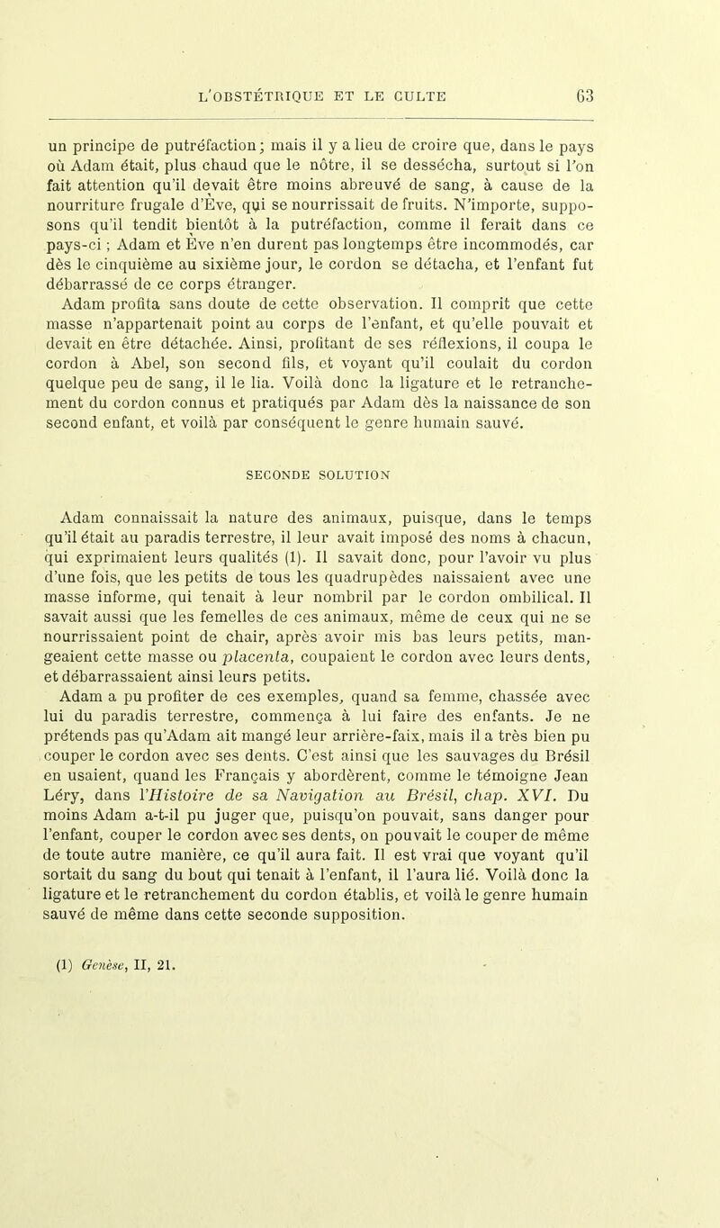 un principe de putréfaction; mais il y a lieu de croire que, dans le pays où Adam était, plus chaud que le nôtre, il se dessécha, surtout si l’on fait attention qu’il devait être moins abreuvé de sang, à cause de la nourriture frugale d’Eve, qui se nourrissait de fruits. N’importe, suppo- sons qu’il tendit bientôt à la putréfaction, comme il ferait dans ce pays-ci ; Adam et Eve n’en durent pas longtemps être incommodés, car dès le cinquième au sixième jour, le cordon se détacha, et l’enfant fut débarrassé de ce corps étranger. Adam profita sans doute de cette observation. Il comprit que cette masse n’appartenait point au corps de l’enfant, et qu’elle pouvait et devait en être détachée. Ainsi, profitant de ses réflexions, il coupa le cordon à Abel, son second fils, et voyant qu’il coulait du cordon quelque peu de sang, il le lia. Voilà donc la ligature et le retranche- ment du cordon connus et pratiqués par Adam dès la naissance de son second enfant, et voilà par conséquent le genre humain sauvé. SECONDE SOLUTION Adam connaissait la nature des animaux, puisque, dans le temps qu’il était au paradis terrestre, il leur avait imposé des noms à chacun, qui exprimaient leurs qualités (1). Il savait donc, pour l’avoir vu plus d’une fois, que les petits de tous les quadrupèdes naissaient avec une masse informe, qui tenait à leur nombril par le cordon ombilical. Il savait aussi que les femelles de ces animaux, même de ceux qui ne se nourrissaient point de chair, après avoir mis bas leurs petits, man- geaient cette masse ou placenta, coupaient le cordon avec leurs dents, et débarrassaient ainsi leurs petits. Adam a pu profiter de ces exemples, quand sa femme, chassée avec lui du paradis terrestre, commença à lui faire des enfants. Je ne prétends pas qu’Adam ait mangé leur arrière-faix, mais il a très bien pu couper le cordon avec ses dents. C’est ainsi que les sauvages du Brésil en usaient, quand les Français y abordèrent, comme le témoigne Jean Léry, dans l'Histoire de sa Navigation au Brésil, chap. XVI. Du moins Adam a-t-il pu juger que, puisqu’on pouvait, sans danger pour l’enfant, couper le cordon avec ses dents, on pouvait le couper de même de toute autre manière, ce qu’il aura fait. Il est vrai que voyant qu’il sortait du sang du bout qui tenait à l’enfant, il l’aura lié. Voilà donc la ligature et le retranchement du cordon établis, et voilà le genre humain sauvé de même dans cette seconde supposition.