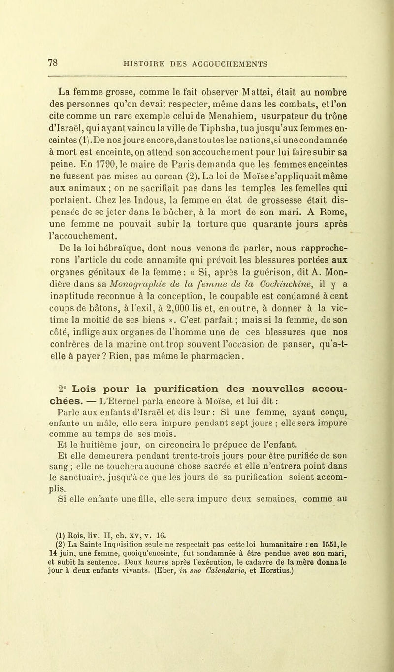 La femme grosse, comme le fait observer Mattéi, était au nombre des personnes qu’on devait respecter, même dans les combats, et l’on cite comme un rare exemple celui de Menahiem, usurpateur du trône d’Israël, qui ayant vaincu la ville de Tiphsha, tua jusqu’aux femmes en- ceintes (1). De nos jours encore,dans tou tes les nations,si unecondamnée à mort est enceinte, on attend son accouche ment pour lui faire subir sa peine. En 1790,1e maire de Paris demanda que les femmes enceintes ne fussent pas mises au carcan (2). La loi de Moïse s’appliquait même aux animaux ; on ne sacrifiait pas dans les temples les femelles qui portaient. Chez les Indous, la femme en état de grossesse était dis- pensée de se jeter dans le bûcher, à la mort de son mari. A Rome, une femme ne pouvait subir la torture que quarante jours après l’accouchement. De la loi hébraïque, dont nous venons de parler, nous rapproche- rons l’article du code annamite qui prévoit les blessures portées aux organes génitaux de la femme: « Si, après la guérison, dit A. Mon- dière dans sa Monographie de la femme de la Cochinchine, il y a inaptitude reconnue à la conception, le coupable est condamné à cent coups de bâtons, à l'exil, à 2,000 lis et, en outre, à donner à la vic- time la moitié de scs biens ». C’est parfait ; mais si la femme, de son côté, inflige aux organes de l’homme une de ces blessures que nos confrères delà marine ont trop souvent l’occasion de panser, qu’a-t- elle à payer? Rien, pas même le pharmacien. 2° Lois pour la purification des nouvelles accou- chées. — L’Eternel parla encore à Moïse, et lui dit : Parle aux enfants d’Israël et dis leur : Si une femme, ayant conçu, enfante un mâle, elle sera impure pendant sept jours ; elle sera impure comme au temps de ses mois. Et le huitième jour, on circoncira le prépuce de l'enfant. Et elle demeurera pendant trente-trois jours pour être purifiée de son sang; elle ne touchera aucune chose sacrée et elle n’entrera point dans le sanctuaire, jusqu’à ce que les jours de sa purification soient accom- plis. Si elle enfante une fille, elle sera impure deux semaines, comme au (1) Rois, liv. II, ch, XV, v. 16. (2) La Sainte Inquisition seule ne respectait pas cette loi humanitaire : en 1661,1e 14 juin, une femme, quoiqu’enceinte, fut condamnée à être pendue avec son mari, et subit la sentence. Deux heures après l’exécution, le cadavre de la mère donna le jour à deux enfants vivants. (Eber, in suo Calendario, et Horstius.)