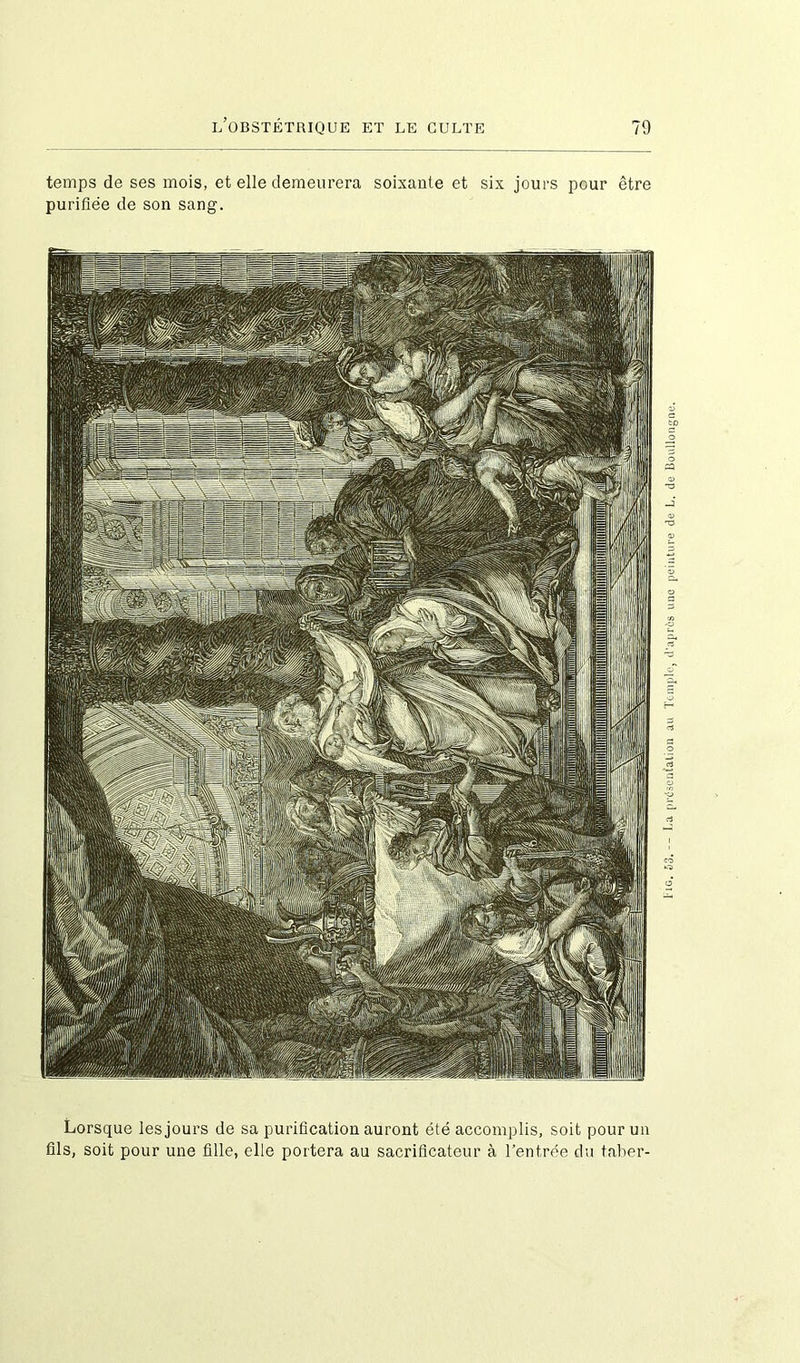 temps de ses mois, et elle demeurera soixante et six jours pour être purifiée de son sang. Lorsque les jours de sa purification auront été accomplis, soit pour un fils, soit pour une fille, elle portera au sacrificateur à l’entrée du taber- i'iG, hd.-~ La présentation au Temple, d’après une peinture de L. de Boullongne.