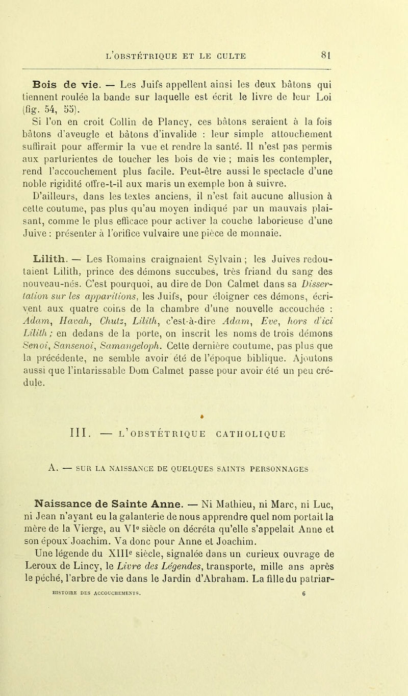 Bois de vie. — Les Juifs appellent ainsi les deux bâtons qui tiennent roulée la bande sur laquelle est écrit le livre de leur Loi (fig. 54, 55). Si l’on en croit Collin de Plancy, ces bâtons seraient à la fois bâtons d’aveugle et bâtons d’invalide : leur simple attouchement suflirait pour affermir la vue et rendre la santé. 11 n’est pas permis aux parturientes de toucher les bois de vie ; mais les contempler, rend l’accouchement plus facile. Peut-être aussi le spectacle d’une noble rigidité offre-t-il aux maris un exemple bon à suivre. D’ailleurs, dans les textes anciens, il n’est fait aucune allusion à cette coutume, pas plus qu’au moyen indiqué par un mauvais plai- sant, comme le plus efficace pour activer la couche laborieuse d’une Juive : présenter à l’orifice vulvaire une pièce de monnaie. Lilith.— Les Romains craignaient Sylvain; les Juives redou- taient Lilith, prince des démons succubes, très friand du sang des nouveau-nés. C’est pourquoi, au dire de Don Calmet dans sa Disser- tation sur les apparitions, les Juifs, pour éloigner ces démons, écri- vent aux quatre coins de la chambre d’une nouvelle accouchée : Adam, Havah, Ckulz, Lilith, c’est-à-dire Adam, Eve, hors d'ici Lilith; en dedans delà porte, on inscrit les noms de trois démons Senoi, Sansenoi, Samangeloph. Cette dernière coutume, pas plus que la précédente, ne semble avoir été de l’époque biblique. Ajoutons aussi que l’intarissable Dom Calmet passe pour avoir été un peu cré- dule. III. — l’ OBSTÉTRIQUE CATHOLIQUE A. — SUR LA NAISSANCE DE QUELQUES SAINTS PERSONNAGES Naissance de Sainte Anne. — Ni Mathieu, ni Marc, ni Luc, ni Jean n’ayant eu la galanterie de nous apprendre quel nom portait la mère de la Vierge, au VIe siècle on décréta qu’elle s’appelait Anne et son époux'Joachim. Va donc pour Anne et Joachim. Une légende du XIIIe siècle, signalée dans un curieux ouvrage de Leroux de Lincy, le Livre des Légendes, transporte, mille ans après le péché, l’arbre de vie dans le Jardin d’Abraham. La fille du patriar- HISTOIRE DES ACCOUCHEMENTS. 6