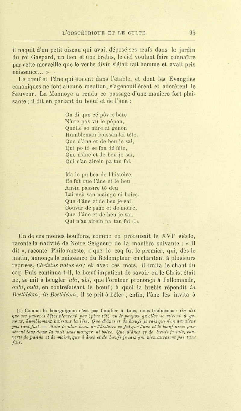 il naquit d’un petit oiseau qui avait déposé ses œufs dans le jardin du roi Gaspard, un lion et une brebis, le ciel voulant faire connaître par cette merveille que le verbe divin s’était fait homme et avait pris naissance... » Le bœuf et l’âne qui étaient dans l’étable, et dont les Evangiles canoniques ne font aucune mention, s’agenouillèrent et adorèrent le Sauveur. La Monnoye a rendu ce passage d’une manière fort plai- sante ; il dit en parlant du bœuf et de l’âne : On di que cé pôvre béte N’ure pas vu le pôpon, Quelle se mire ai genon Humbleman boissan lai tête. Que d’âne et de beu je sai, Qui po tô se fon dé fête, Que d’âne et de beu je sai, Qui n’an airein pa tan fai. Ma le pu bea de l’histoire. Ce fut que l’âne et le beu Ansin passire tô deu Lai neù san maingé ni boire. Que d’âne et de beu je sai, Couvar de pane et de moire, Que d’âne et de beu je sai, Qui n’an airein pa tan fai (1). Un de ces moines bouffons, comme en produisait le XVIe siècle, raconte la nativité de Notre Seigneur de la manière suivante : « 11 dit », raconte Philomnoste, « que le coq fut le premier, qui, dès le matin, annonça la naissance du Rédempteur enchantant à plusieurs reprises, Chrislus natus est; et avec ces mots, il imita le chant du coq. Puis continua-t-il, le bœuf impatient de savoir où le Christ était né, se mit à beugler ubi, ubi, que l’orateur prononça à l’allemande, oubi, oubi, en contrefaisant le bœuf ; à quoi la brebis répondit in Beethléem, in Beethléem, il se prit à bêler ; enfin, l’âne les invita à (1) Comme le bourguignon n'est pas familier à tous, nous traduisons : On dit que ces pauvres bêtes n'eurent pas (plus tôtj vu U poupon qu'elles se mirent à ge- noux, humblement baissant la lête. Que d'ânes et de bœufs je sais qui n'en auraient pas tant fait. — Mais le plus beau de l’histoire ce fut que l'âne et le bœuf ainsi pas- sèrent tous deux la nuit sans manger ni boire. Que d'ânes et de bœufs je sais, cou- verts de panne et de moire, que d'ânes et de bœufs je sais qui n’en auraient pas tant fait.