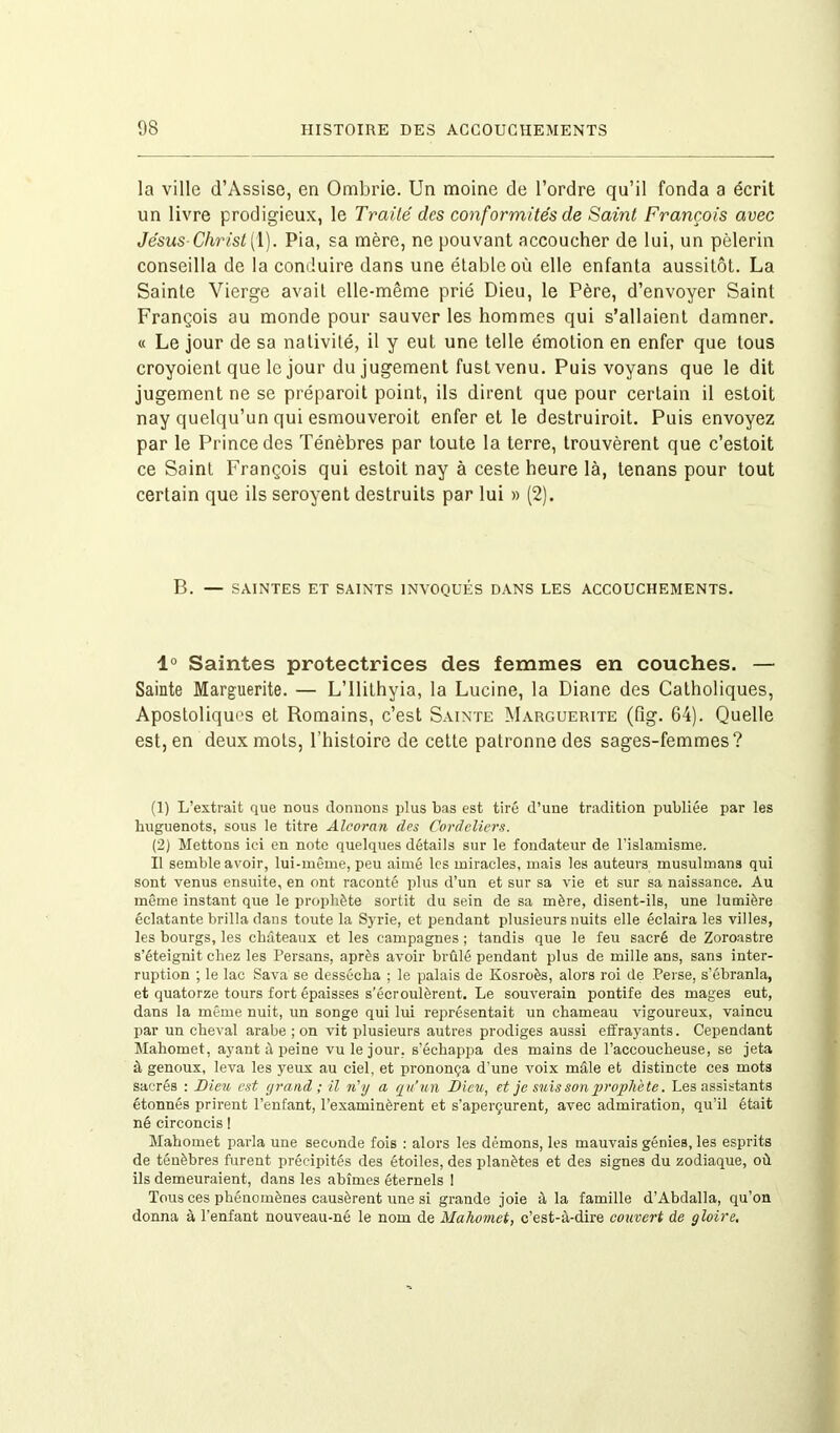 la ville d’Assise, en Ombrie. Un moine de l’ordre qu’il fonda a écrit un livre prodigieux, le Traité des conformités de Saint François avec Jésus Christ (1). Pia, sa mère, ne pouvant accoucher de lui, un pèlerin conseilla de la conduire dans une étable où elle enfanta aussitôt. La Sainte Vierge avait elle-même prié Dieu, le Père, d’envoyer Saint François au monde pour sauver les hommes qui s’allaient damner. « Le jour de sa nativité, il y eut une telle émotion en enfer que tous croyoient que le jour du jugement fust venu. Puis voyans que le dit jugement ne se préparoit point, ils dirent que pour certain il estoit nay quelqu’un qui esmouveroit enfer et le destruiroit. Puis envoyez par le Prince des Ténèbres par toute la terre, trouvèrent que c’estoit ce Saint François qui estoit nay à ceste heure là, tenans pour tout certain que ils seroyent destruits par lui » (2). B. — SAINTES ET SAINTS INVOQUÉS DANS LES ACCOUCHEMENTS. 1° Saintes protectrices des femmes en couches. — Sainte Marguerite. — L’Ilithyia, la Lucine, la Diane des Catholiques, Apostoliques et Romains, c’est Sainte Marguerite (fîg. 64). Quelle est, en deux mots, l’histoire de cette patronne des sages-femmes? (1) L’extrait que nous donnons plus bas est tiré d’une tradition publiée par les huguenots, sous le titre Alcorcin des Cordeliers. (2) Mettons ici en note quelques détails sur le fondateur de l’islamisme. Il semble avoir, lui-même, peu aimé les miracles, mais les auteurs musulmans qui sont venus ensuite, en ont raconté plus d’un et sur sa vie et sur sa naissance. Au même instant que le prophète sortit du sein de sa mère, disent-ils, une lumière éclatante brilla dans toute la Syrie, et pendant plusieurs nuits elle éclaira les villes, les bourgs, les châteaux et les campagnes ; tandis que le feu sacré de Zoroastre s’éteignit chez les Persans, après avoir brûlé pendant plus de mille ans, sans inter- ruption ; le lac Sava se dessécha ; le palais de Kosroès, alors roi de Perse, s’ébranla, et quatorze tours fort épaisses s’écroulèrent. Le souverain pontife des mages eut, dans la même nuit, un songe qui lui représentait un chameau vigoureux, vaincu par un cheval arabe ; on vit plusieurs autres prodiges aussi effrayants. Cependant Mahomet, ayant à peine vu le jour, s’échappa des mains de l’accoucheuse, se jeta à genoux, leva les yeux au ciel, et prononça d’une voix mâle et distincte ces mots sacrés : Bien est grand; il n'y a qu’un Bleu, et je suis son prophè te. Les assistants étonnés prirent l’enfant, l’examinèrent et s’aperçurent, avec admiration, qu’il était né circoncis ! Mahomet parla une seconde fois : alors les démons, les mauvais génies, les esprits de ténèbres furent précipités des étoiles, des planètes et des signes du zodiaque, où ils demeuraient, dans les abîmes éternels I Tous ces phénomènes causèrent une si grande joie à la famille d’Abdalla, cju’on donna à l’enfant nouveau-né le nom de Mahomet, c’est-à-dire couvert de gloire.