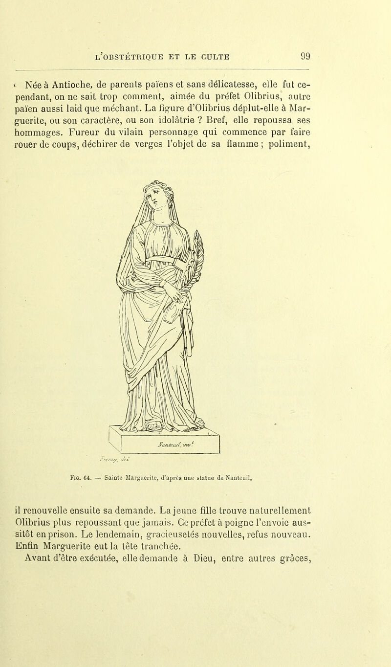 ' Née à Antioche, de parents païens et sans délicatesse, elle fut ce- pendant, on ne sait trop comment, aimée du préfet Olibrius, aulre païen aussi laid que méchant. La figure d’Olibrius déplut-elle à Mar- guerite, ou son caractère, ou son idolâtrie ? Bref, elle repoussa ses hommages. Fureur du vilain personnage qui commence par faire rouer de coups, déchirer de verges l’objet de sa flamme ; poliment, Fig. 64. — Sainte Marguerite, d’après une statue de Nanteuil. il renouvelle ensuite sa demande. La jeune fille trouve naturellement Olibrius plus repoussant que jamais. Ce préfet à poigne l’envoie aus- sitôt en prison. Le lendemain, gracieusetés nouvelles, refus nouveau. Enfin Marguerite eut la tête tranchée. Avant d’être exécutée, elle demande à Dieu, entre autres grâces,