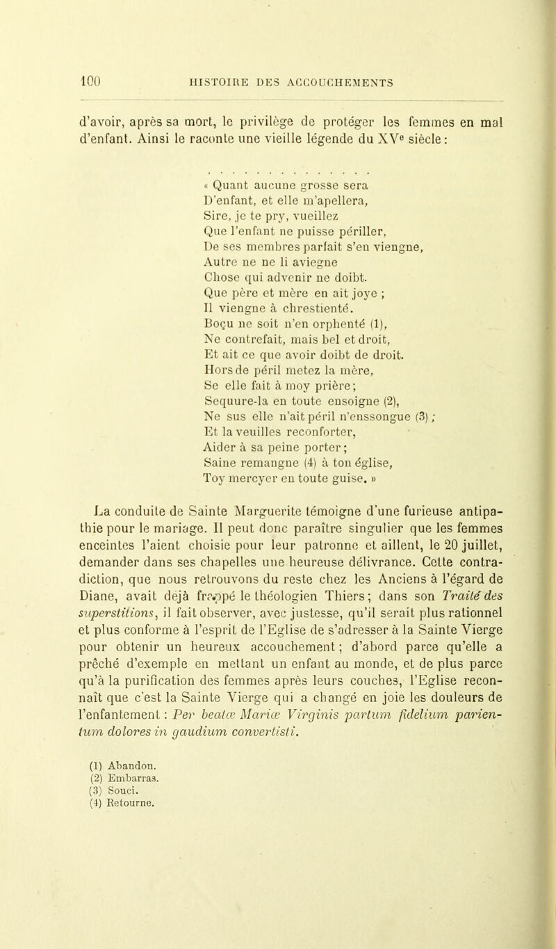 d’avoir, après sa mort, le privilège de protéger les femmes en mal d’enfant. Ainsi le raconte une vieille légende du XVe siècle: « Quant aucune grosse sera D’enfant, et elle m’apellera, Sire, je te pry, vueillez Que l’enfant ne puisse périller, De ses membres parlait s’en viengne, Autre ne ne li aviegne Chose qui advenir ne doibt. Que père et mère en ait joye ; Il viengne à chrestienté. Boçu ne soit n’en orphenté (1), Ne contrefait, mais bel et droit, Et ait ce que avoir doibt de droit. Hors de péril metez la mère, Se elle fait à moy prière; Sequure-la en toute ensoigne (2), Ne sus elle n’ait péril n’enssongue (3) ; Et la veuilles reconforter, Aider à sa peine porter; Saine remangne (4) à ton église, Toy mereyer en toute guise. » La conduite de Sainte Marguerite témoigne d’une furieuse antipa- thie pour le mariage. 11 peut donc paraître singulier que les femmes enceintes l’aient choisie pour leur patronne et aillent, le 20 juillet, demander dans ses chapelles une heureuse délivrance. Cette contra- diction, que nous retrouvons du reste chez les Anciens à l’égard de Diane, avait déjà frc.ppé le théologien Thiers; dans son Traité des superstitions, il fait observer, avec justesse, qu’il serait plus rationnel et plus conforme à l’esprit de l’Eglise de s’adresser à la Sainte Vierge pour obtenir un heureux accouchement ; d’abord parce qu’elle a prêché d’exemple en mettant un enfant au monde, et de plus parce qu’à la purification des femmes après leurs couches, l’Eglise recon- naît que c’est la Sainte Vierge qui a changé en joie les douleurs de l’enfantement : Per bealœ Marice Virginis partum fidelium parien- tum dolores in gaudium convertisti. (1) Abandon. (2) Embarras. (3) Souci. (4) Retourne.