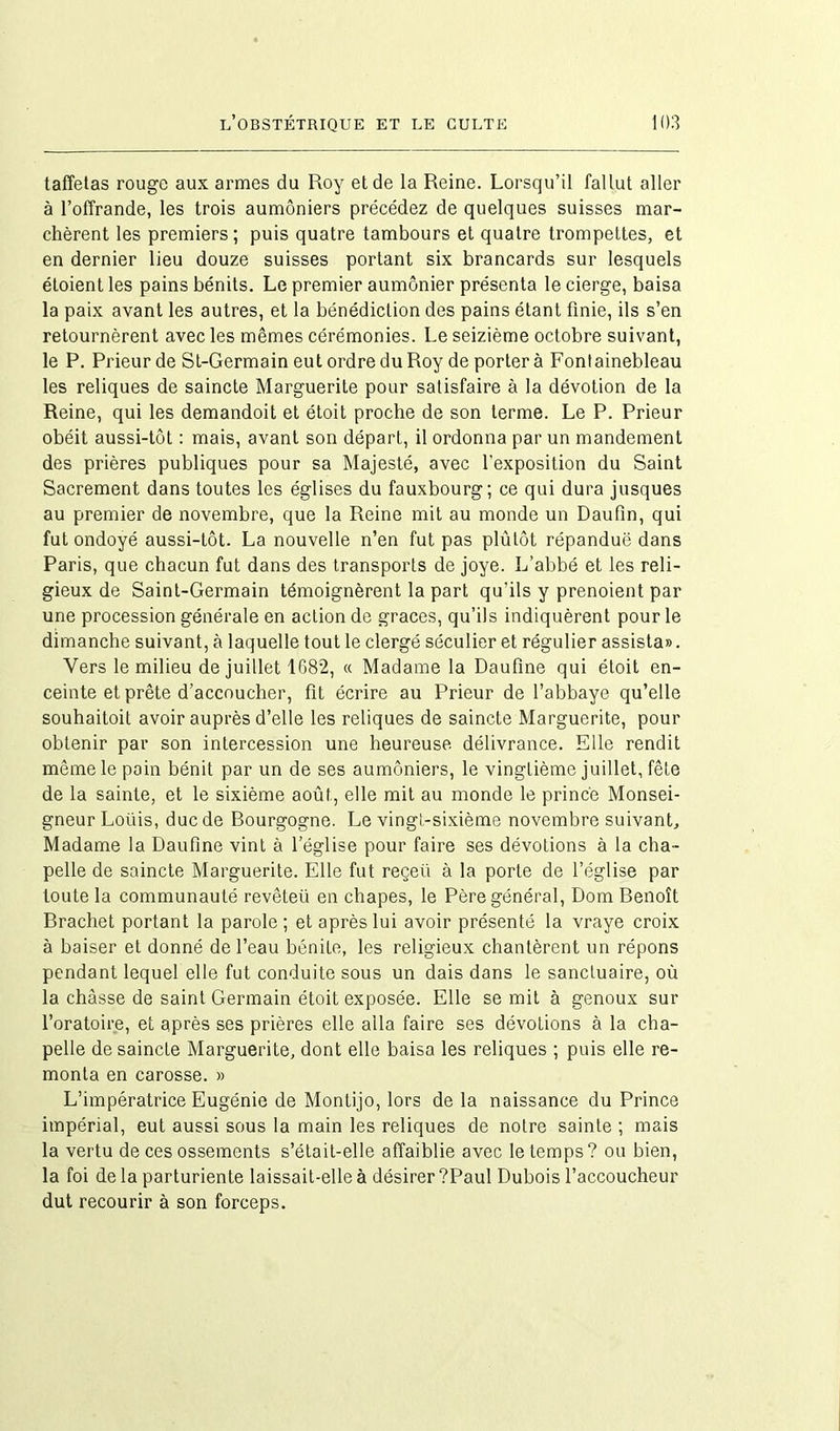 taffetas rouge aux armes du Roy et de la Reine. Lorsqu’il fallut aller à l’offrande, les trois aumôniers précédez de quelques suisses mar- chèrent les premiers; puis quatre tambours et quatre trompettes, et en dernier lieu douze suisses portant six brancards sur lesquels étoient les pains bénits. Le premier aumônier présenta le cierge, baisa la paix avant les autres, et la bénédiction des pains étant finie, ils s’en retournèrent avec les mêmes cérémonies. Le seizième octobre suivant, le P. Prieur de St-Germain eut ordre du Roy de porter à Fontainebleau les reliques de saincte Marguerite pour satisfaire à la dévotion de la Reine, qui les demandoit et étoit proche de son terme. Le P. Prieur obéit aussi-tôt : mais, avant son départ, il ordonna par un mandement des prières publiques pour sa Majesté, avec l’exposition du Saint Sacrement dans toutes les églises du fauxbourg; ce qui dura jusques au premier de novembre, que la Reine mit au monde un Daufin, qui fut ondoyé aussi-tôt. La nouvelle n’en fut pas plûtôt répandue dans Paris, que chacun fut dans des transports de joye. L’abbé et les reli- gieux de Saint-Germain témoignèrent la part qu’ils y prenoient par une procession générale en action de grâces, qu’ils indiquèrent pour le dimanche suivant, à laquelle tout le clergé séculier et régulier assista». Vers le milieu de juillet 1682, « Madame la Daufine qui étoit en- ceinte et prête d’accoucher, fit écrire au Prieur de l’abbaye qu’elle souhaitoit avoir auprès d’elle les reliques de saincte Marguerite, pour obtenir par son intercession une heureuse délivrance. Elle rendit même le pain bénit par un de ses aumôniers, le vingtième juillet, fête de la sainte, et le sixième août, elle mit au monde le prince Monsei- gneur Loüis, duc de Bourgogne. Le vingt-sixième novembre suivant. Madame la Daufine vint à l’église pour faire ses dévotions à la cha- pelle de saincte Marguerite. Elle fut reçeü à la porte de l’église par toute la communauté revêteii en chapes, le Père général, Dom Benoît Brachet portant la parole; et après lui avoir présenté la vraye croix à baiser et donné de l’eau bénite, les religieux chantèrent un répons pendant lequel elle fut conduite sous un dais dans le sanctuaire, où la châsse de saint Germain étoit exposée. Elle serait à genoux sur l’oratoire, et après ses prières elle alla faire ses dévotions à la cha- pelle de saincte Marguerite, dont elle baisa les reliques ; puis elle re- monta en carosse. » L’impératrice Eugénie de Montijo, lors de la naissance du Prince impérial, eut aussi sous la main les reliques de notre sainte ; mais la vertu de ces ossements s’était-elle affaiblie avec le temps? ou bien, la foi de la parturiente laissait-elle à désirer ?Paul Dubois l’accoucheur dut recourir à son forceps.